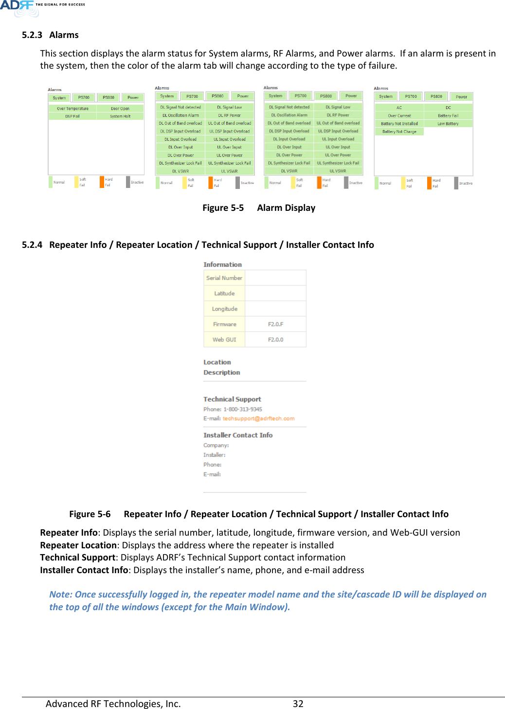  Advanced RF Technologies, Inc.       32   5.2.3 Alarms This section displays the alarm status for System alarms, RF Alarms, and Power alarms.  If an alarm is present in the system, then the color of the alarm tab will change according to the type of failure.   Figure 5-5  Alarm Display  5.2.4 Repeater Info / Repeater Location / Technical Support / Installer Contact Info  Figure 5-6  Repeater Info / Repeater Location / Technical Support / Installer Contact Info Repeater Info: Displays the serial number, latitude, longitude, firmware version, and Web-GUI version Repeater Location: Displays the address where the repeater is installed Technical Support: Displays ADRF’s Technical Support contact information Installer Contact Info: Displays the installer’s name, phone, and e-mail address  Note: Once successfully logged in, the repeater model name and the site/cascade ID will be displayed on the top of all the windows (except for the Main Window).  