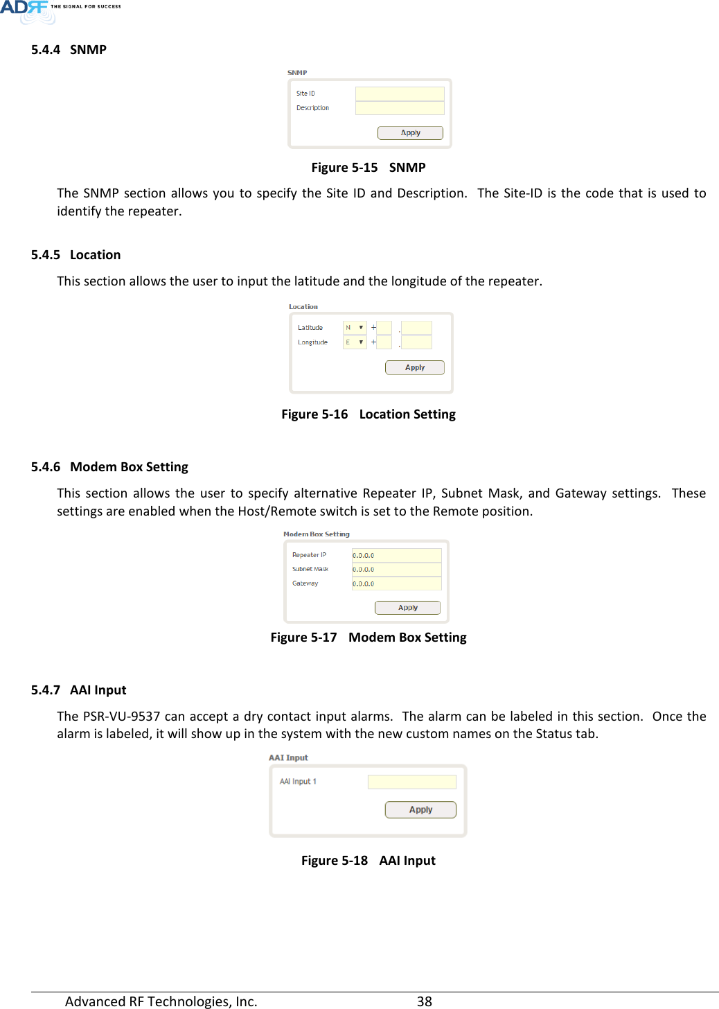  Advanced RF Technologies, Inc.       38   5.4.4 SNMP  Figure 5-15 SNMP The SNMP section allows you to specify the Site ID and Description.  The Site-ID is the code that is used to identify the repeater.  5.4.5 Location This section allows the user to input the latitude and the longitude of the repeater.  Figure 5-16 Location Setting  5.4.6 Modem Box Setting This section allows the user to specify alternative Repeater IP, Subnet Mask, and Gateway settings.  These settings are enabled when the Host/Remote switch is set to the Remote position.    Figure 5-17 Modem Box Setting  5.4.7 AAI Input The PSR-VU-9537 can accept a dry contact input alarms.  The alarm can be labeled in this section.  Once the alarm is labeled, it will show up in the system with the new custom names on the Status tab.   Figure 5-18 AAI Input   