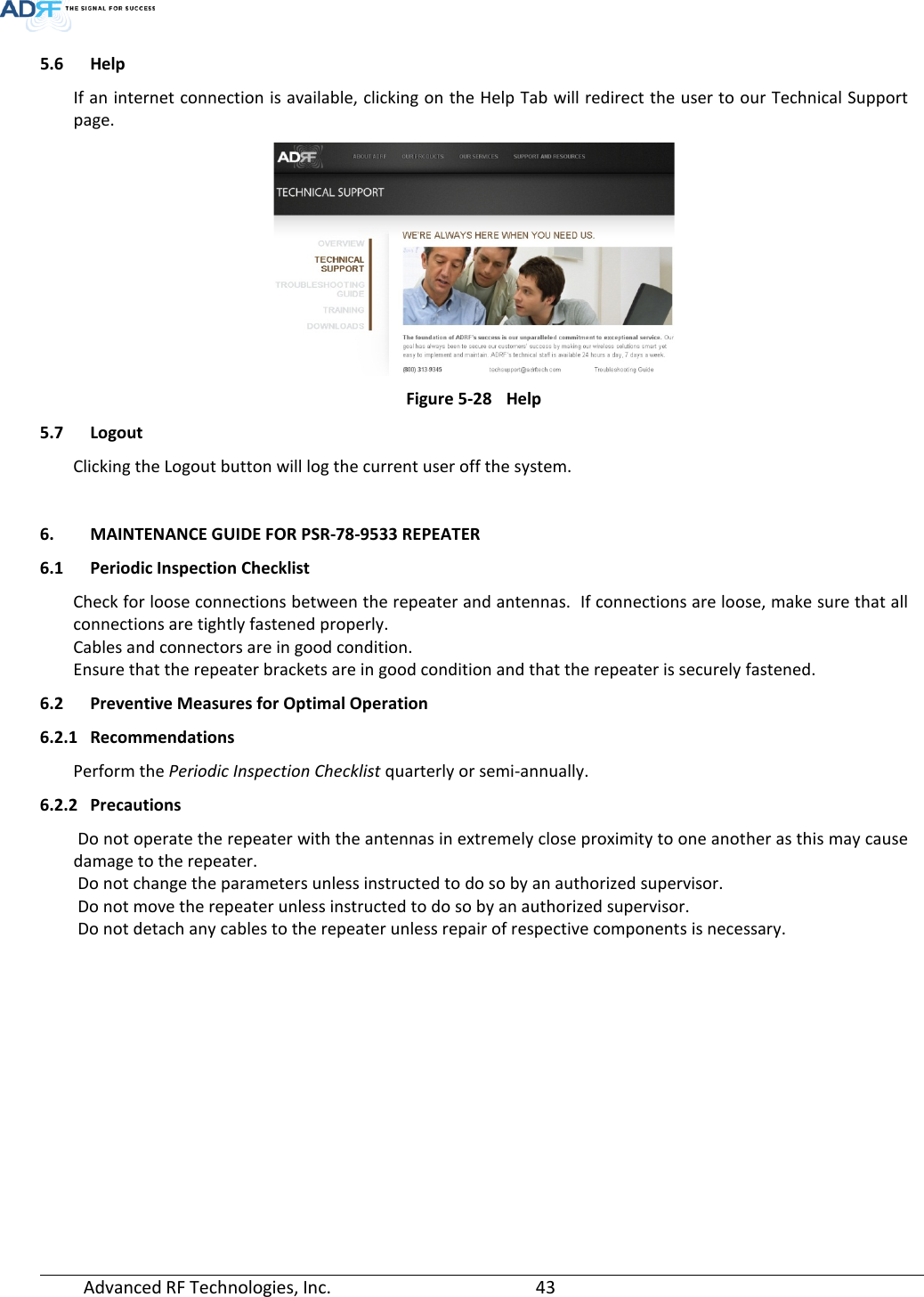  Advanced RF Technologies, Inc.       43   5.6 Help If an internet connection is available, clicking on the Help Tab will redirect the user to our Technical Support page.  Figure 5-28 Help 5.7 Logout Clicking the Logout button will log the current user off the system.  6. MAINTENANCE GUIDE FOR PSR-78-9533 REPEATER 6.1 Periodic Inspection Checklist Check for loose connections between the repeater and antennas.  If connections are loose, make sure that all connections are tightly fastened properly. Cables and connectors are in good condition. Ensure that the repeater brackets are in good condition and that the repeater is securely fastened. 6.2 Preventive Measures for Optimal Operation 6.2.1 Recommendations Perform the Periodic Inspection Checklist quarterly or semi-annually. 6.2.2 Precautions  Do not operate the repeater with the antennas in extremely close proximity to one another as this may cause damage to the repeater.  Do not change the parameters unless instructed to do so by an authorized supervisor.  Do not move the repeater unless instructed to do so by an authorized supervisor.  Do not detach any cables to the repeater unless repair of respective components is necessary.    