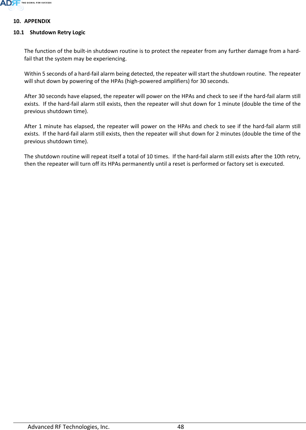  Advanced RF Technologies, Inc.       48   10. APPENDIX 10.1 Shutdown Retry Logic  The function of the built-in shutdown routine is to protect the repeater from any further damage from a hard-fail that the system may be experiencing.  Within 5 seconds of a hard-fail alarm being detected, the repeater will start the shutdown routine.  The repeater will shut down by powering of the HPAs (high-powered amplifiers) for 30 seconds.    After 30 seconds have elapsed, the repeater will power on the HPAs and check to see if the hard-fail alarm still exists.  If the hard-fail alarm still exists, then the repeater will shut down for 1 minute (double the time of the previous shutdown time).  After 1 minute has elapsed, the repeater will power on the HPAs and check to see if the hard-fail alarm still exists.  If the hard-fail alarm still exists, then the repeater will shut down for 2 minutes (double the time of the previous shutdown time).  The shutdown routine will repeat itself a total of 10 times.  If the hard-fail alarm still exists after the 10th retry, then the repeater will turn off its HPAs permanently until a reset is performed or factory set is executed.   