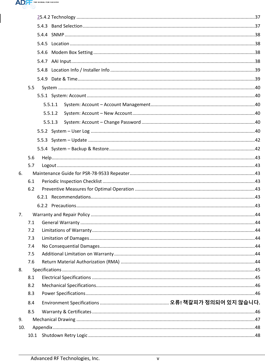  Advanced RF Technologies, Inc.       v   25.4.2 Technology ......................................................................................................................................... 37 5.4.3 Band Selection .................................................................................................................................... 37 5.4.4 SNMP .................................................................................................................................................. 38 5.4.5 Location .............................................................................................................................................. 38 5.4.6 Modem Box Setting ............................................................................................................................ 38 5.4.7 AAI Input ............................................................................................................................................. 38 5.4.8 Location Info / Installer Info ............................................................................................................... 39 5.4.9 Date &amp; Time ........................................................................................................................................ 39 5.5 System ....................................................................................................................................................... 40 5.5.1 System: Account ................................................................................................................................. 40 5.5.1.1 System: Account – Account Management ................................................................................ 40 5.5.1.2 System: Account – New Account .............................................................................................. 40 5.5.1.3 System: Account – Change Password ....................................................................................... 40 5.5.2 System – User Log .............................................................................................................................. 40 5.5.3 System – Update ................................................................................................................................ 42 5.5.4 System – Backup &amp; Restore ................................................................................................................ 42 5.6 Help ............................................................................................................................................................ 43 5.7 Logout ........................................................................................................................................................ 43 6. Maintenance Guide for PSR-78-9533 Repeater ................................................................................................ 43 6.1 Periodic Inspection Checklist ..................................................................................................................... 43 6.2 Preventive Measures for Optimal Operation ............................................................................................ 43 6.2.1 Recommendations .............................................................................................................................. 43 6.2.2 Precautions ......................................................................................................................................... 43 7. Warranty and Repair Policy .............................................................................................................................. 44 7.1 General Warranty ...................................................................................................................................... 44 7.2 Limitations of Warranty ............................................................................................................................. 44 7.3 Limitation of Damages ............................................................................................................................... 44 7.4 No Consequential Damages ....................................................................................................................... 44 7.5 Additional Limitation on Warranty ............................................................................................................ 44 7.6 Return Material Authorization (RMA) ....................................................................................................... 44 8. Specifications .................................................................................................................................................... 45 8.1 Electrical Specifications ............................................................................................................................. 45 8.2 Mechanical Specifications.......................................................................................................................... 46 8.3 Power Specifications .................................................................................................................................. 46 8.4 Environment Specifications ..................................................... 오류! 책갈피가 정의되어 있지 않습니다. 8.5 Warranty &amp; Certificates ............................................................................................................................. 46 9. Mechanical Drawing ......................................................................................................................................... 47 10. Appendix ........................................................................................................................................................... 48 10.1 Shutdown Retry Logic ................................................................................................................................ 48   
