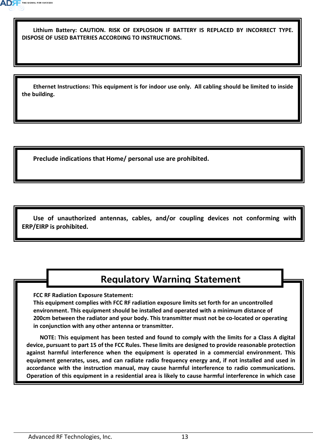  Advanced RF Technologies, Inc.       13            Lithium Battery: CAUTION. RISK OF EXPLOSION IF BATTERY IS REPLACED BY INCORRECT TYPE. DISPOSE OF USED BATTERIES ACCORDING TO INSTRUCTIONS. Ethernet Instructions: This equipment is for indoor use only.  All cabling should be limited to inside the building. Preclude indications that Home/ personal use are prohibited. Use of unauthorized antennas, cables, and/or coupling devices not conforming with ERP/EIRP is prohibited. FCC RF Radiation Exposure Statement:  This equipment complies with FCC RF radiation exposure limits set forth for an uncontrolled  environment. This equipment should be installed and operated with a minimum distance of  200cm between the radiator and your body. This transmitter must not be co-located or operating  in conjunction with any other antenna or transmitter. NOTE: This equipment has been tested and found to comply with the limits for a Class A digital device, pursuant to part 15 of the FCC Rules. These limits are designed to provide reasonable protection against harmful interference when the equipment is operated in a commercial environment. This equipment generates, uses, and can radiate radio frequency energy and, if not installed and used in accordance with the instruction manual, may cause harmful interference to radio communications. Operation of this equipment in a residential area is likely to cause harmful interference in which case                        Regulatory Warning Statement 