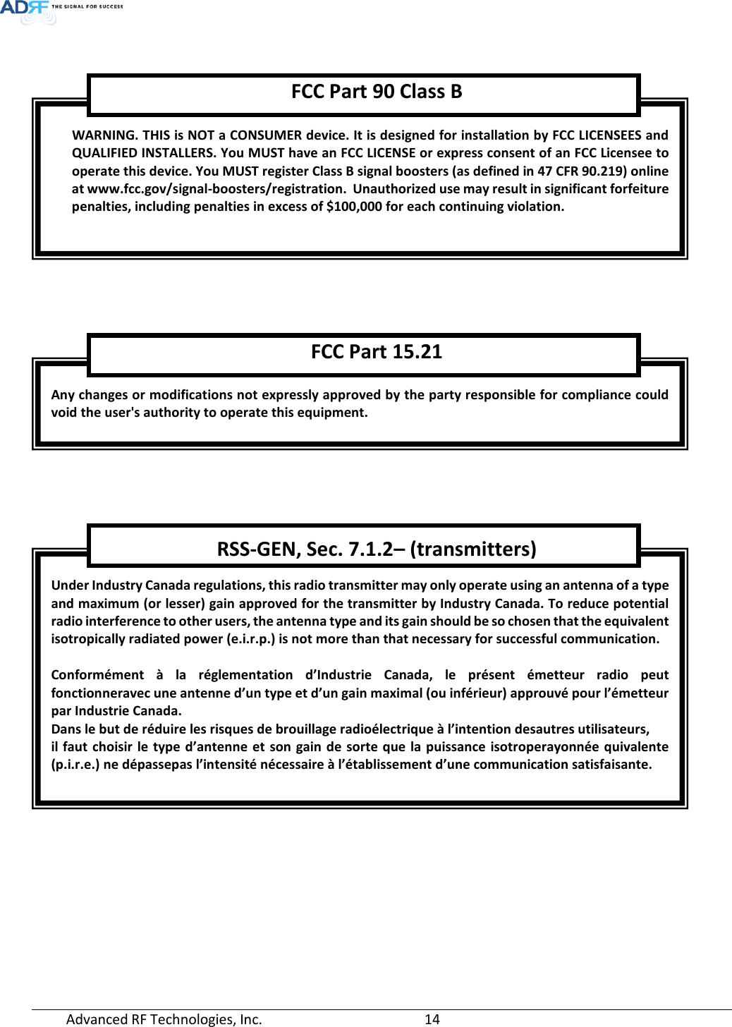  Advanced RF Technologies, Inc.       14          WARNING. THIS is NOT a CONSUMER device. It is designed for installation by FCC LICENSEES and QUALIFIED INSTALLERS. You MUST have an FCC LICENSE or express consent of an FCC Licensee to operate this device. You MUST register Class B signal boosters (as defined in 47 CFR 90.219) online at www.fcc.gov/signal-boosters/registration.  Unauthorized use may result in significant forfeiture penalties, including penalties in excess of $100,000 for each continuing violation.  FCC Part 90 Class B Any changes or modifications not expressly approved by the party responsible for compliance could void the user&apos;s authority to operate this equipment. FCC Part 15.21 Under Industry Canada regulations, this radio transmitter may only operate using an antenna of a type and maximum (or lesser) gain approved for the transmitter by Industry Canada. To reduce potential radio interference to other users, the antenna type and its gain should be so chosen that the equivalent isotropically radiated power (e.i.r.p.) is not more than that necessary for successful communication.  Conformément à la réglementation d’Industrie Canada, le présent émetteur radio peut fonctionneravec une antenne d’un type et d’un gain maximal (ou inférieur) approuvé pour l’émetteur par Industrie Canada.  Dans le but de réduire les risques de brouillage radioélectrique à l’intention desautres utilisateurs,  il faut choisir le type d’antenne et son gain de sorte que la puissance isotroperayonnée quivalente (p.i.r.e.) ne dépassepas l’intensité nécessaire à l’établissement d’une communication satisfaisante. RSS-GEN, Sec. 7.1.2– (transmitters) 