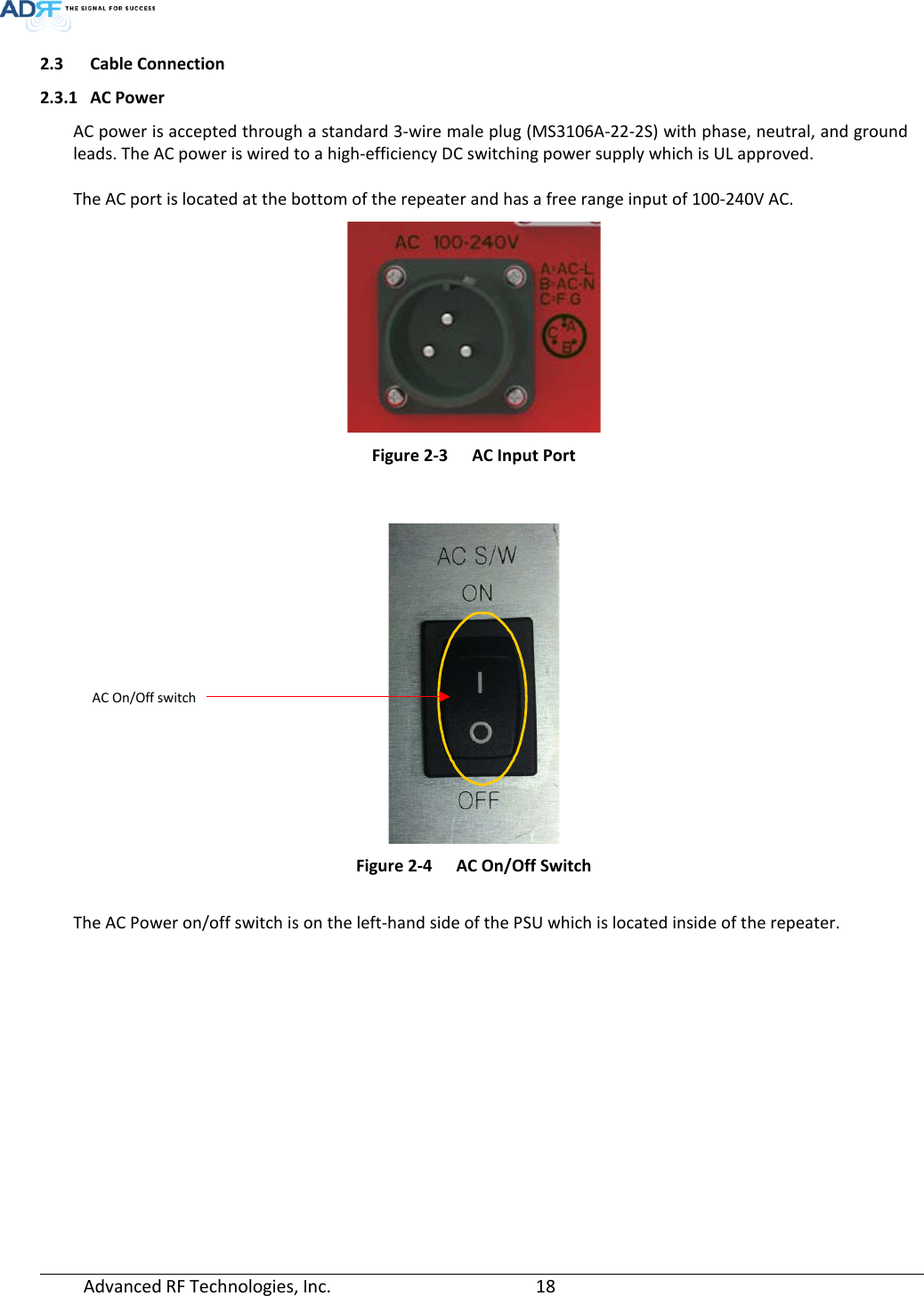  Advanced RF Technologies, Inc.       18   2.3 Cable Connection 2.3.1 AC Power  AC power is accepted through a standard 3-wire male plug (MS3106A-22-2S) with phase, neutral, and ground leads. The AC power is wired to a high-efficiency DC switching power supply which is UL approved.  The AC port is located at the bottom of the repeater and has a free range input of 100-240V AC.   Figure 2-3  AC Input Port    Figure 2-4  AC On/Off Switch   The AC Power on/off switch is on the left-hand side of the PSU which is located inside of the repeater.   AC On/Off switch 