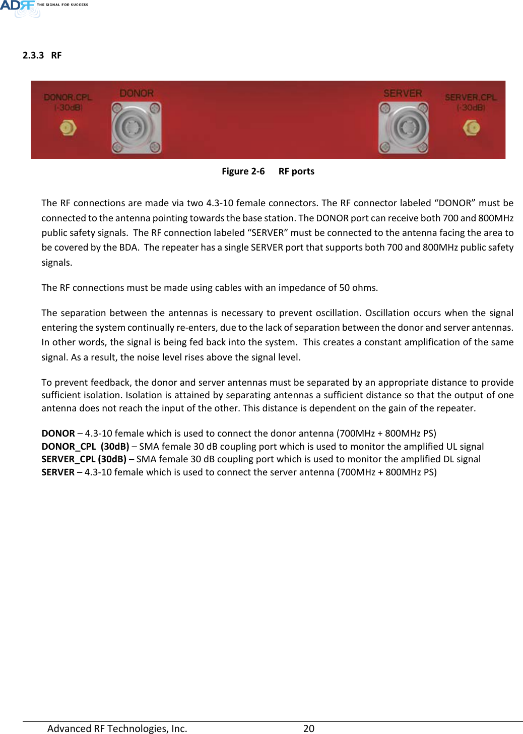  Advanced RF Technologies, Inc.       20    2.3.3 RF     Figure 2-6  RF ports  The RF connections are made via two 4.3-10 female connectors. The RF connector labeled “DONOR” must be connected to the antenna pointing towards the base station. The DONOR port can receive both 700 and 800MHz public safety signals.  The RF connection labeled “SERVER” must be connected to the antenna facing the area to be covered by the BDA.  The repeater has a single SERVER port that supports both 700 and 800MHz public safety signals. The RF connections must be made using cables with an impedance of 50 ohms. The separation between the antennas is necessary to prevent oscillation. Oscillation occurs when the signal entering the system continually re-enters, due to the lack of separation between the donor and server antennas. In other words, the signal is being fed back into the system.  This creates a constant amplification of the same signal. As a result, the noise level rises above the signal level. To prevent feedback, the donor and server antennas must be separated by an appropriate distance to provide sufficient isolation. Isolation is attained by separating antennas a sufficient distance so that the output of one antenna does not reach the input of the other. This distance is dependent on the gain of the repeater.  DONOR – 4.3-10 female which is used to connect the donor antenna (700MHz + 800MHz PS) DONOR_CPL  (30dB) – SMA female 30 dB coupling port which is used to monitor the amplified UL signal SERVER_CPL (30dB) – SMA female 30 dB coupling port which is used to monitor the amplified DL signal SERVER – 4.3-10 female which is used to connect the server antenna (700MHz + 800MHz PS)    