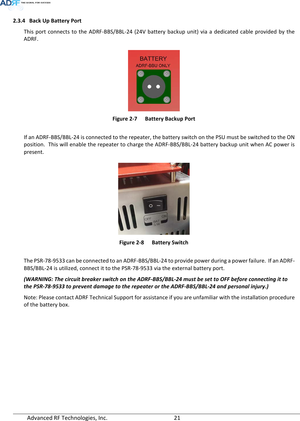  Advanced RF Technologies, Inc.       21   2.3.4 Back Up Battery Port This port connects to the ADRF-BBS/BBL-24 (24V battery backup unit) via a dedicated cable provided by the ADRF.   Figure 2-7  Battery Backup Port  If an ADRF-BBS/BBL-24 is connected to the repeater, the battery switch on the PSU must be switched to the ON position.  This will enable the repeater to charge the ADRF-BBS/BBL-24 battery backup unit when AC power is present.   Figure 2-8  Battery Switch  The PSR-78-9533 can be connected to an ADRF-BBS/BBL-24 to provide power during a power failure.  If an ADRF-BBS/BBL-24 is utilized, connect it to the PSR-78-9533 via the external battery port. (WARNING: The circuit breaker switch on the ADRF-BBS/BBL-24 must be set to OFF before connecting it to the PSR-78-9533 to prevent damage to the repeater or the ADRF-BBS/BBL-24 and personal injury.) Note: Please contact ADRF Technical Support for assistance if you are unfamiliar with the installation procedure of the battery box.    