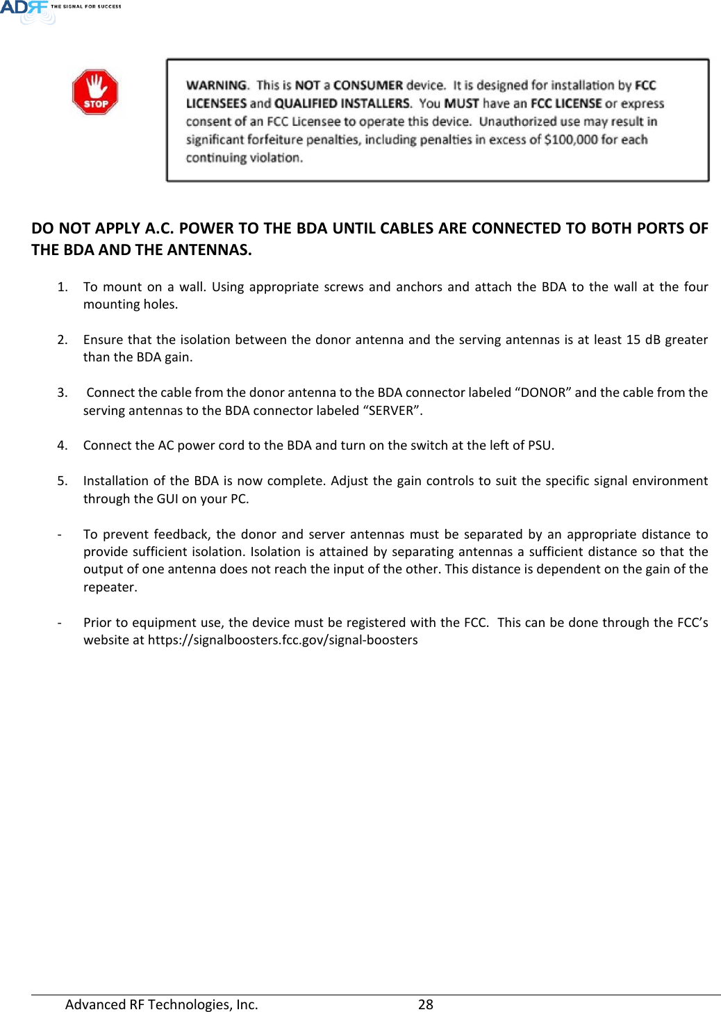  Advanced RF Technologies, Inc.       28     DO NOT APPLY A.C. POWER TO THE BDA UNTIL CABLES ARE CONNECTED TO BOTH PORTS OF THE BDA AND THE ANTENNAS.  1. To mount on a wall. Using appropriate screws and anchors and attach the BDA to the wall at the four mounting holes.  2. Ensure that the isolation between the donor antenna and the serving antennas is at least 15 dB greater than the BDA gain.   3.  Connect the cable from the donor antenna to the BDA connector labeled “DONOR” and the cable from the serving antennas to the BDA connector labeled “SERVER”.  4. Connect the AC power cord to the BDA and turn on the switch at the left of PSU.  5. Installation of the BDA is now complete. Adjust the gain controls to suit the specific signal environment through the GUI on your PC.  - To prevent feedback, the donor and server antennas must be separated by an appropriate distance to provide sufficient isolation. Isolation is attained by separating antennas a sufficient distance so that the output of one antenna does not reach the input of the other. This distance is dependent on the gain of the repeater.  - Prior to equipment use, the device must be registered with the FCC.  This can be done through the FCC’s website at https://signalboosters.fcc.gov/signal-boosters     