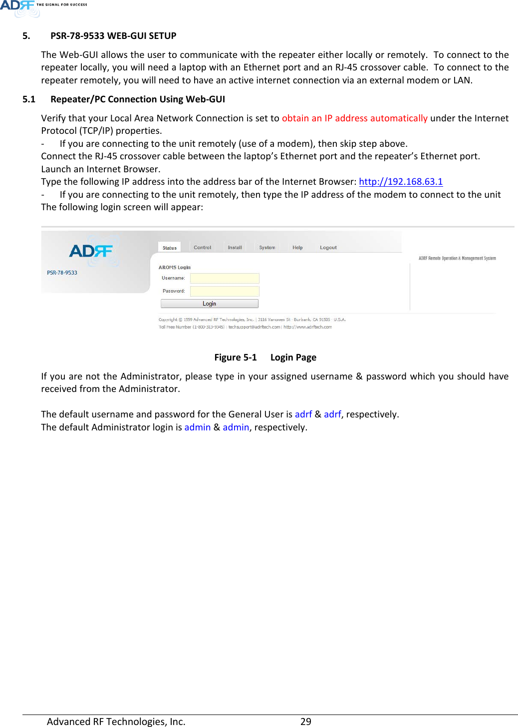  Advanced RF Technologies, Inc.       29   5. PSR-78-9533 WEB-GUI SETUP The Web-GUI allows the user to communicate with the repeater either locally or remotely.  To connect to the repeater locally, you will need a laptop with an Ethernet port and an RJ-45 crossover cable.  To connect to the repeater remotely, you will need to have an active internet connection via an external modem or LAN. 5.1 Repeater/PC Connection Using Web-GUI Verify that your Local Area Network Connection is set to obtain an IP address automatically under the Internet Protocol (TCP/IP) properties. - If you are connecting to the unit remotely (use of a modem), then skip step above.  Connect the RJ-45 crossover cable between the laptop’s Ethernet port and the repeater’s Ethernet port. Launch an Internet Browser. Type the following IP address into the address bar of the Internet Browser: http://192.168.63.1 - If you are connecting to the unit remotely, then type the IP address of the modem to connect to the unit The following login screen will appear:   Figure 5-1  Login Page If you are not the Administrator, please type in your assigned username &amp; password which you should have received from the Administrator.   The default username and password for the General User is adrf &amp; adrf, respectively. The default Administrator login is admin &amp; admin, respectively.       