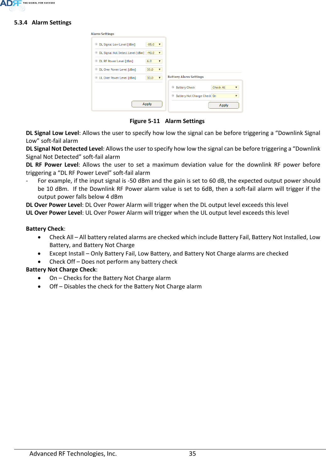  Advanced RF Technologies, Inc.       35   5.3.4 Alarm Settings  Figure 5-11 Alarm Settings DL Signal Low Level: Allows the user to specify how low the signal can be before triggering a “Downlink Signal Low” soft-fail alarm  DL Signal Not Detected Level: Allows the user to specify how low the signal can be before triggering a “Downlink Signal Not Detected” soft-fail alarm DL  RF Power Level: Allows the user to set a maximum deviation value for the downlink RF power before triggering a “DL RF Power Level” soft-fail alarm - For example, if the input signal is -50 dBm and the gain is set to 60 dB, the expected output power should be 10 dBm.  If the Downlink RF Power alarm value is set to 6dB, then a soft-fail alarm will trigger if the output power falls below 4 dBm DL Over Power Level: DL Over Power Alarm will trigger when the DL output level exceeds this level UL Over Power Level: UL Over Power Alarm will trigger when the UL output level exceeds this level  Battery Check:  • Check All – All battery related alarms are checked which include Battery Fail, Battery Not Installed, Low Battery, and Battery Not Charge • Except Install – Only Battery Fail, Low Battery, and Battery Not Charge alarms are checked • Check Off – Does not perform any battery check Battery Not Charge Check:  • On – Checks for the Battery Not Charge alarm • Off – Disables the check for the Battery Not Charge alarm     