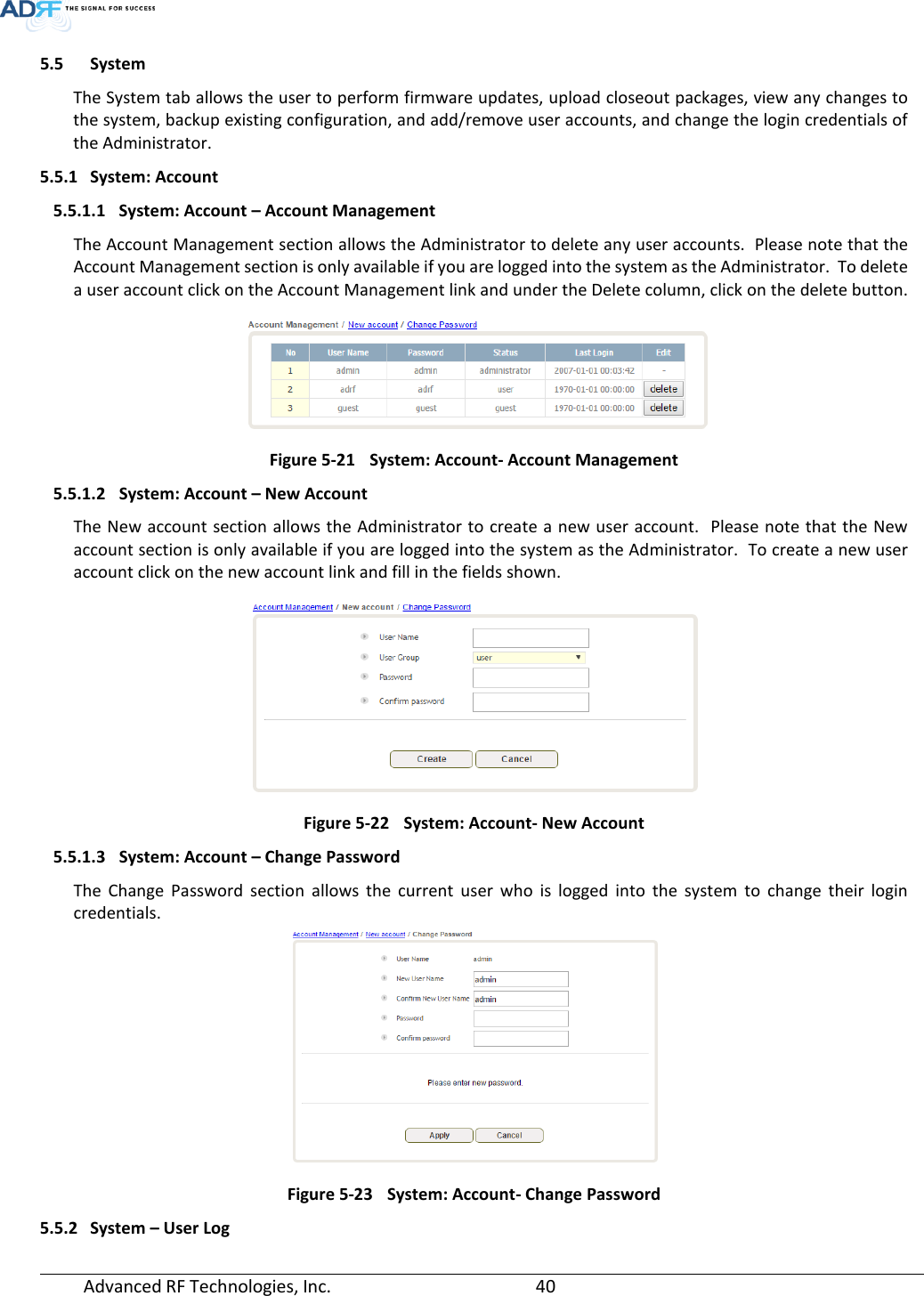  Advanced RF Technologies, Inc.       40   5.5 System The System tab allows the user to perform firmware updates, upload closeout packages, view any changes to the system, backup existing configuration, and add/remove user accounts, and change the login credentials of the Administrator.  5.5.1 System: Account 5.5.1.1 System: Account – Account Management The Account Management section allows the Administrator to delete any user accounts.  Please note that the Account Management section is only available if you are logged into the system as the Administrator.  To delete a user account click on the Account Management link and under the Delete column, click on the delete button.  Figure 5-21 System: Account- Account Management 5.5.1.2 System: Account – New Account The New account section allows the Administrator to create a new user account.  Please note that the New account section is only available if you are logged into the system as the Administrator.  To create a new user account click on the new account link and fill in the fields shown.  Figure 5-22 System: Account- New Account 5.5.1.3 System: Account – Change Password The Change Password section allows the current user who is logged into the system to change their login credentials.  Figure 5-23 System: Account- Change Password 5.5.2 System – User Log 