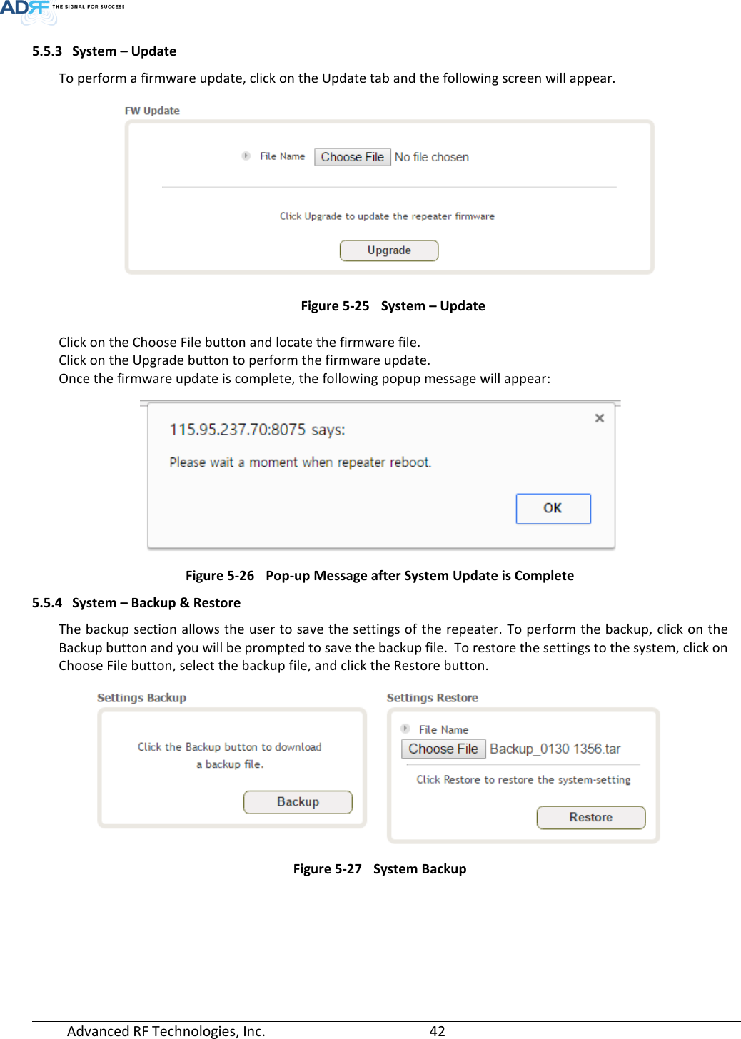  Advanced RF Technologies, Inc.       42   5.5.3 System – Update To perform a firmware update, click on the Update tab and the following screen will appear.  Figure 5-25 System – Update Click on the Choose File button and locate the firmware file. Click on the Upgrade button to perform the firmware update. Once the firmware update is complete, the following popup message will appear:  Figure 5-26 Pop-up Message after System Update is Complete 5.5.4 System – Backup &amp; Restore The backup section allows the user to save the settings of the repeater. To perform the backup, click on the Backup button and you will be prompted to save the backup file.  To restore the settings to the system, click on Choose File button, select the backup file, and click the Restore button.  Figure 5-27 System Backup   
