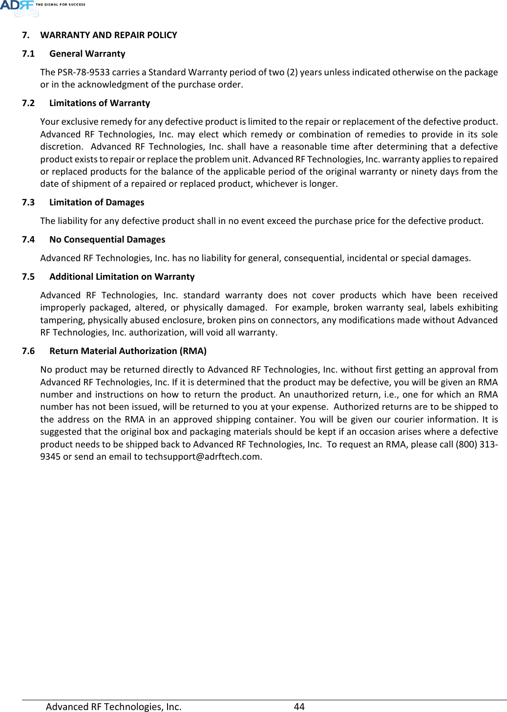  Advanced RF Technologies, Inc.       44   7. WARRANTY AND REPAIR POLICY  7.1 General Warranty The PSR-78-9533 carries a Standard Warranty period of two (2) years unless indicated otherwise on the package or in the acknowledgment of the purchase order. 7.2 Limitations of Warranty Your exclusive remedy for any defective product is limited to the repair or replacement of the defective product. Advanced RF Technologies, Inc. may elect which remedy or combination of remedies to provide in its sole discretion.  Advanced RF Technologies, Inc. shall have a reasonable time after determining that a defective product exists to repair or replace the problem unit. Advanced RF Technologies, Inc. warranty applies to repaired or replaced products for the balance of the applicable period of the original warranty or ninety days from the date of shipment of a repaired or replaced product, whichever is longer. 7.3 Limitation of Damages The liability for any defective product shall in no event exceed the purchase price for the defective product.  7.4 No Consequential Damages Advanced RF Technologies, Inc. has no liability for general, consequential, incidental or special damages.  7.5 Additional Limitation on Warranty Advanced RF Technologies, Inc. standard warranty does not cover products which have been received improperly packaged, altered, or physically damaged.  For example, broken warranty seal, labels exhibiting tampering, physically abused enclosure, broken pins on connectors, any modifications made without Advanced RF Technologies, Inc. authorization, will void all warranty.  7.6 Return Material Authorization (RMA) No product may be returned directly to Advanced RF Technologies, Inc. without first getting an approval from Advanced RF Technologies, Inc. If it is determined that the product may be defective, you will be given an RMA number and instructions on how to return the product. An unauthorized return, i.e., one for which an RMA number has not been issued, will be returned to you at your expense.  Authorized returns are to be shipped to the address on the RMA in an approved shipping container. You will be given our courier information. It is suggested that the original box and packaging materials should be kept if an occasion arises where a defective product needs to be shipped back to Advanced RF Technologies, Inc.  To request an RMA, please call (800) 313-9345 or send an email to techsupport@adrftech.com.    