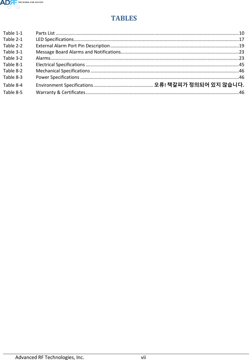  Advanced RF Technologies, Inc.       vii   TABLES Table 1-1 Parts List ............................................................................................................................................. 10 Table 2-1 LED Specifications ............................................................................................................................... 17 Table 2-2 External Alarm Port Pin Description ................................................................................................... 19 Table 3-1 Message Board Alarms and Notifications........................................................................................... 23 Table 3-2 Alarms ................................................................................................................................................. 23 Table 8-1 Electrical Specifications ...................................................................................................................... 45 Table 8-2 Mechanical Specifications .................................................................................................................. 46 Table 8-3 Power Specifications .......................................................................................................................... 46 Table 8-4 Environment Specifications .............................................. 오류! 책갈피가 정의되어 있지 않습니다. Table 8-5 Warranty &amp; Certificates ...................................................................................................................... 46      