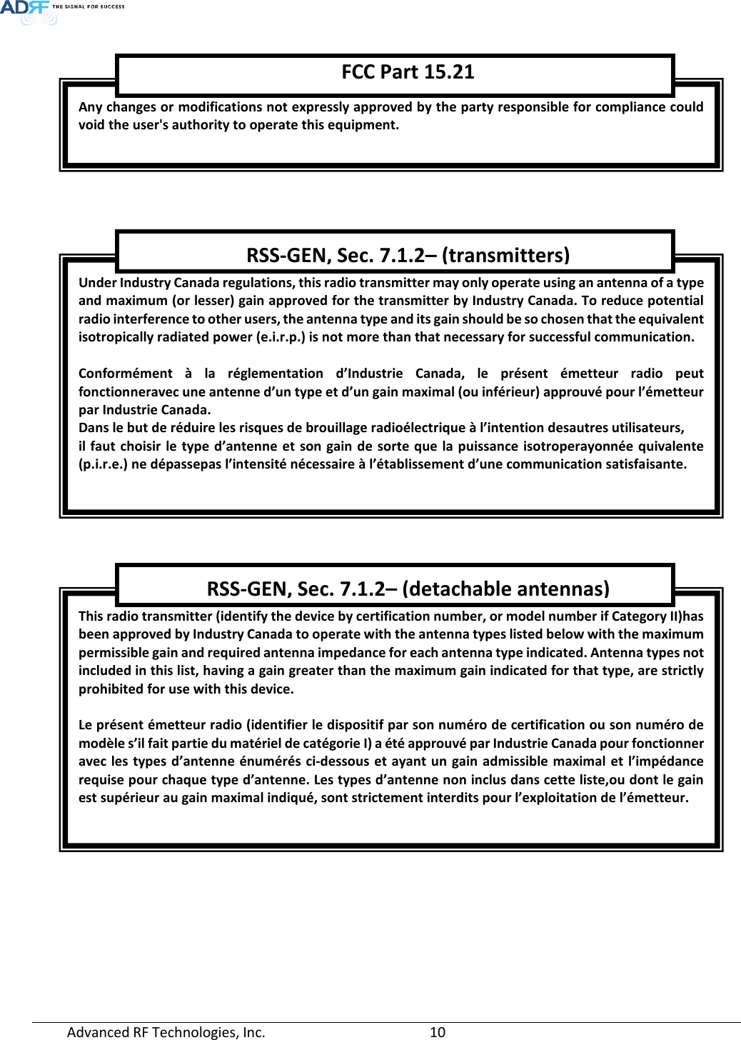  Advanced RF Technologies, Inc.       10          Any changes or modifications not expressly approved by the party responsible for compliance could void the user&apos;s authority to operate this equipment. FCC Part 15.21 Under Industry Canada regulations, this radio transmitter may only operate using an antenna of a type and maximum (or lesser) gain approved for the transmitter by Industry Canada. To reduce potential radio interference to other users, the antenna type and its gain should be so chosen that the equivalent isotropically radiated power (e.i.r.p.) is not more than that necessary for successful communication.  Conformément à la réglementation d’Industrie Canada, le présent émetteur radio peut fonctionneravec une antenne d’un type et d’un gain maximal (ou inférieur) approuvé pour l’émetteur par Industrie Canada.  Dans le but de réduire les risques de brouillage radioélectrique à l’intention desautres utilisateurs,  il faut choisir le type d’antenne et son gain de sorte que la puissance isotroperayonnée quivalente (p.i.r.e.) ne dépassepas l’intensité nécessaire à l’établissement d’une communication satisfaisante. RSS-GEN, Sec. 7.1.2– (transmitters) This radio transmitter (identify the device by certification number, or model number if Category II)has been approved by Industry Canada to operate with the antenna types listed below with the maximum permissible gain and required antenna impedance for each antenna type indicated. Antenna types not included in this list, having a gain greater than the maximum gain indicated for that type, are strictly prohibited for use with this device.  Le présent émetteur radio (identifier le dispositif par son numéro de certification ou son numéro de modèle s’il fait partie du matériel de catégorie I) a été approuvé par Industrie Canada pour fonctionner avec les types d’antenne énumérés ci-dessous et ayant un gain admissible maximal et l’impédance requise pour chaque type d’antenne. Les types d’antenne non inclus dans cette liste,ou dont le gain est supérieur au gain maximal indiqué, sont strictement interdits pour l’exploitation de l’émetteur. RSS-GEN, Sec. 7.1.2– (detachable antennas) 