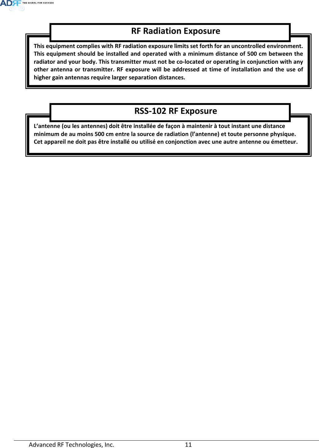  Advanced RF Technologies, Inc.       11       This equipment complies with RF radiation exposure limits set forth for an uncontrolled environment. This equipment should be installed and operated with a minimum distance of 500 cm between the radiator and your body. This transmitter must not be co-located or operating in conjunction with any other antenna or transmitter. RF exposure will be addressed at time of installation and the use of higher gain antennas require larger separation distances. RF Radiation Exposure L’antenne (ou les antennes) doit être installée de façon à maintenir à tout instant une distance minimum de au moins 500 cm entre la source de radiation (l’antenne) et toute personne physique.  Cet appareil ne doit pas être installé ou utilisé en conjonction avec une autre antenne ou émetteur. RSS-102 RF Exposure 