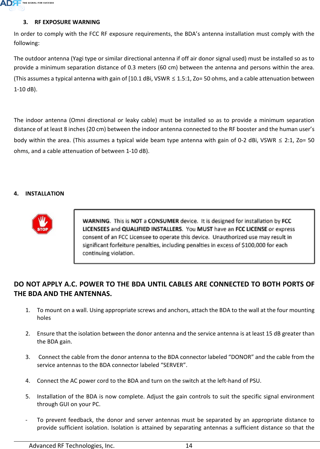  Advanced RF Technologies, Inc.       14   3. RF EXPOSURE WARNING In order to comply with the FCC RF exposure requirements, the BDA’s antenna installation must comply with the following: The outdoor antenna (Yagi type or similar directional antenna if off air donor signal used) must be installed so as to provide a minimum separation distance of 0.3 meters (60 cm) between the antenna and persons within the area. (This assumes a typical antenna with gain of [10.1 dBi, VSWR ≤ 1.5:1, Zo= 50 ohms, and a cable attenuation between 1-10 dB).  The indoor antenna (Omni directional or leaky cable) must be installed so as to provide a minimum separation distance of at least 8 inches (20 cm) between the indoor antenna connected to the RF booster and the human user’s body within the area. (This assumes a typical wide beam type antenna with gain of 0-2 dBi, VSWR ≤ 2:1, Zo= 50 ohms, and a cable attenuation of between 1-10 dB).   4. INSTALLATION   DO NOT APPLY A.C. POWER TO THE BDA UNTIL CABLES ARE CONNECTED TO BOTH PORTS OF THE BDA AND THE ANTENNAS.  1. To mount on a wall. Using appropriate screws and anchors, attach the BDA to the wall at the four mounting holes  2. Ensure that the isolation between the donor antenna and the service antenna is at least 15 dB greater than the BDA gain.   3.  Connect the cable from the donor antenna to the BDA connector labeled “DONOR” and the cable from the service antennas to the BDA connector labeled “SERVER”.  4. Connect the AC power cord to the BDA and turn on the switch at the left-hand of PSU.  5. Installation of the BDA is now complete. Adjust the gain controls to suit the specific signal environment through GUI on your PC.  - To prevent feedback, the donor and server antennas must be separated by an appropriate distance to provide sufficient isolation. Isolation is attained by separating antennas a sufficient distance so that the 