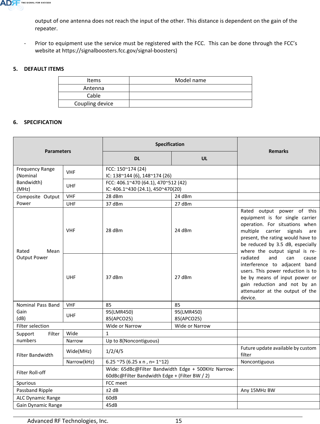  Advanced RF Technologies, Inc.       15   output of one antenna does not reach the input of the other. This distance is dependent on the gain of the repeater.  - Prior to equipment use the service must be registered with the FCC.  This can be done through the FCC’s website at https://signalboosters.fcc.gov/signal-boosters)  5. DEFAULT ITEMS  Items Model name Antenna  Cable  Coupling device   6. SPECIFICATION   Parameters Specification Remarks DL UL Frequency Range (Nominal Bandwidth) (MHz) VHF FCC: 150~174 (24) IC: 138~144 (6), 148~174 (26)  UHF FCC: 406.1~470 (64.1), 470~512 (42) IC: 406.1~430 (24.1), 450~470(20)  Composite Output Power VHF 28 dBm 24 dBm  UHF 37 dBm 27 dBm  Rated Mean Output Power VHF  28 dBm  24 dBm Rated output power of this equipment is for single carrier operation. For situations when multiple carrier signals are present, the rating would have to be reduced by 3.5 dB, especially where the output signal is re-radiated and can cause interference to adjacent band users. This power reduction is to be by means of input power or gain reduction and not by an attenuator at the output of the device. UHF  37 dBm  27 dBm Nominal Pass Band Gain (dB) VHF 85 85  UHF 95(LMR450) 85(APCO25) 95(LMR450) 85(APCO25)  Filter selection Wide or Narrow  Wide or Narrow  Support Filter numbers Wide 1  Narrow Up to 8(Noncontiguous)  Filter Bandwidth Wide(MHz)  1/2/4/5 Future update available by custom filter Narrow(kHz) 6.25 ~75 (6.25 x n , n= 1~12) Noncontiguous Filter Roll-off Wide: 65dBc@Filter Bandwidth Edge + 500KHz Narrow: 60dBc@Filter Bandwidth Edge + (Filter BW / 2)  Spurious FCC meet  Passband Ripple ±2 dB Any 15MHz BW ALC Dynamic Range 60dB  Gain Dynamic Range 45dB  