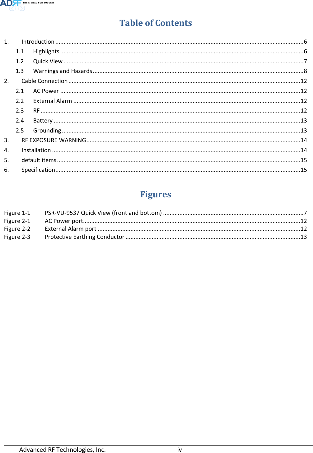  Advanced RF Technologies, Inc.       iv   Table of Contents 1. Introduction ........................................................................................................................................................ 6 1.1 Highlights ..................................................................................................................................................... 6 1.2 Quick View ................................................................................................................................................... 7 1.3 Warnings and Hazards ................................................................................................................................. 8 2. Cable Connection .............................................................................................................................................. 12 2.1 AC Power ................................................................................................................................................... 12 2.2 External Alarm ........................................................................................................................................... 12 2.3 RF ............................................................................................................................................................... 12 2.4 Battery ....................................................................................................................................................... 13 2.5 Grounding .................................................................................................................................................. 13 3. RF EXPOSURE WARNING ................................................................................................................................... 14 4. Installation ........................................................................................................................................................ 14 5. default items ..................................................................................................................................................... 15 6. Specification ...................................................................................................................................................... 15  Figures Figure 1-1 PSR-VU-9537 Quick View (front and bottom) ...................................................................................... 7 Figure 2-1 AC Power port..................................................................................................................................... 12 Figure 2-2 External Alarm port ............................................................................................................................ 12 Figure 2-3 Protective Earthing Conductor ........................................................................................................... 13       