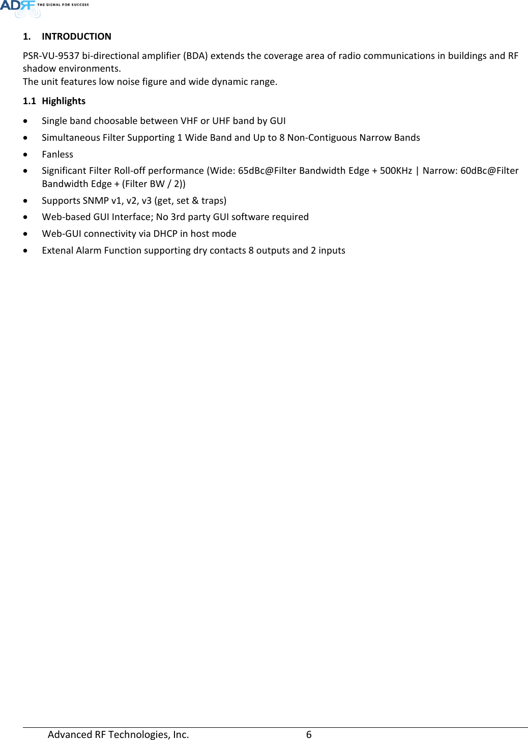 Advanced RF Technologies, Inc.       6   1. INTRODUCTION PSR-VU-9537 bi-directional amplifier (BDA) extends the coverage area of radio communications in buildings and RF shadow environments. The unit features low noise figure and wide dynamic range. 1.1 Highlights • Single band choosable between VHF or UHF band by GUI • Simultaneous Filter Supporting 1 Wide Band and Up to 8 Non-Contiguous Narrow Bands • Fanless • Significant Filter Roll-off performance (Wide: 65dBc@Filter Bandwidth Edge + 500KHz | Narrow: 60dBc@Filter Bandwidth Edge + (Filter BW / 2)) • Supports SNMP v1, v2, v3 (get, set &amp; traps) • Web-based GUI Interface; No 3rd party GUI software required • Web-GUI connectivity via DHCP in host mode • Extenal Alarm Function supporting dry contacts 8 outputs and 2 inputs   