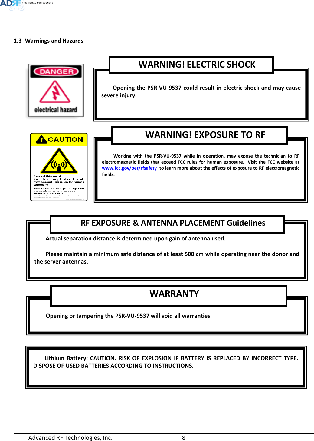  Advanced RF Technologies, Inc.       8     1.3 Warnings and Hazards           Opening the PSR-VU-9537 could result in electric shock and may cause severe injury. WARNING! ELECTRIC SHOCK  Working with the PSR-VU-9537 while in operation, may expose the technician to RF electromagnetic fields that exceed FCC rules for human exposure.  Visit the FCC website at www.fcc.gov/oet/rfsafety  to learn more about the effects of exposure to RF electromagnetic fields. WARNING! EXPOSURE TO RF  Actual separation distance is determined upon gain of antenna used.  Please maintain a minimum safe distance of at least 500 cm while operating near the donor and the server antennas. RF EXPOSURE &amp; ANTENNA PLACEMENT Guidelines  Opening or tampering the PSR-VU-9537 will void all warranties. WARRANTY Lithium Battery: CAUTION. RISK OF EXPLOSION IF BATTERY IS REPLACED BY INCORRECT TYPE. DISPOSE OF USED BATTERIES ACCORDING TO INSTRUCTIONS. 