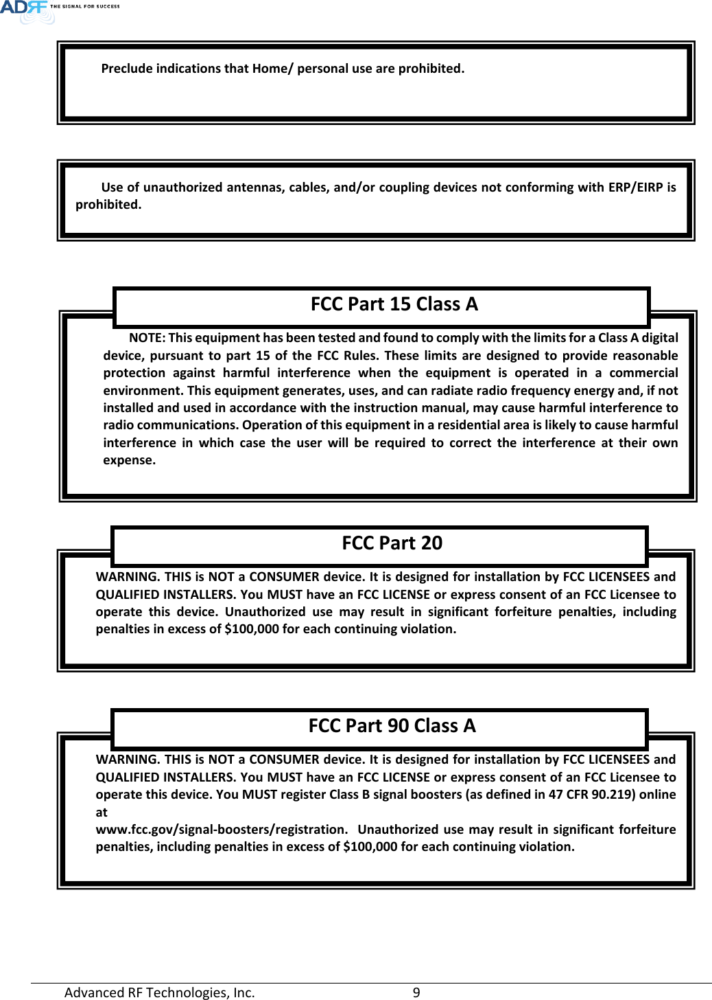  Advanced RF Technologies, Inc.       9               Preclude indications that Home/ personal use are prohibited. Use of unauthorized antennas, cables, and/or coupling devices not conforming with ERP/EIRP is prohibited. NOTE: This equipment has been tested and found to comply with the limits for a Class A digital device, pursuant to part 15 of the FCC Rules. These limits are designed to provide reasonable protection against harmful interference when the equipment is operated in a commercial environment. This equipment generates, uses, and can radiate radio frequency energy and, if not installed and used in accordance with the instruction manual, may cause harmful interference to radio communications. Operation of this equipment in a residential area is likely to cause harmful interference in which case the user will be required to correct the interference at their  own expense.  FCC Part 15 Class A WARNING. THIS is NOT a CONSUMER device. It is designed for installation by FCC LICENSEES and QUALIFIED INSTALLERS. You MUST have an FCC LICENSE or express consent of an FCC Licensee to operate this device. Unauthorized use may result in significant forfeiture penalties, including penalties in excess of $100,000 for each continuing violation.  FCC Part 20 WARNING. THIS is NOT a CONSUMER device. It is designed for installation by FCC LICENSEES and QUALIFIED INSTALLERS. You MUST have an FCC LICENSE or express consent of an FCC Licensee to operate this device. You MUST register Class B signal boosters (as defined in 47 CFR 90.219) online at www.fcc.gov/signal-boosters/registration.  Unauthorized use may result in significant forfeiture penalties, including penalties in excess of $100,000 for each continuing violation.  FCC Part 90 Class A 