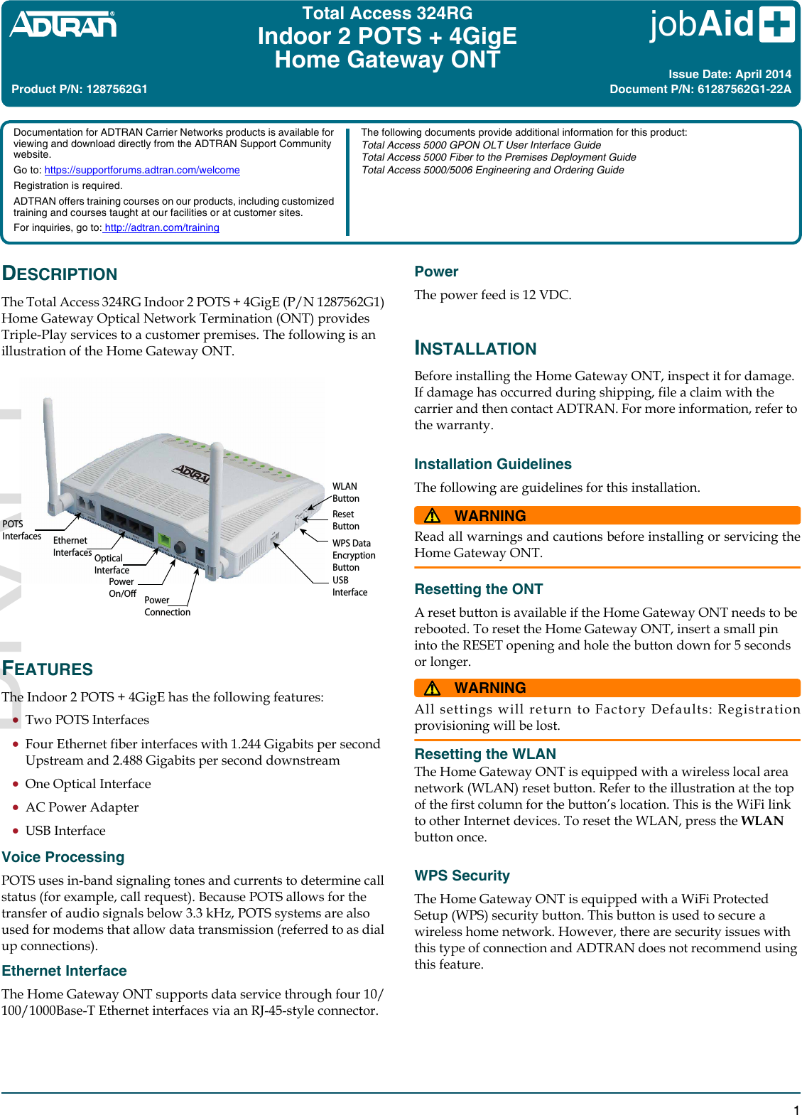 jobAid 1DESCRIPTIONThe Total Access 324RG Indoor 2 POTS + 4GigE (P/N 1287562G1) Home Gateway Optical Network Termination (ONT) provides Triple-Play services to a customer premises. The following is an illustration of the Home Gateway ONT.FEATURESThe Indoor 2 POTS + 4GigE has the following features:Two POTS Interfaces Four Ethernet fiber interfaces with 1.244 Gigabits per second Upstream and 2.488 Gigabits per second downstreamOne Optical InterfaceAC Power AdapterUSB InterfaceVoice ProcessingPOTS uses in-band signaling tones and currents to determine call status (for example, call request). Because POTS allows for the transfer of audio signals below 3.3 kHz, POTS systems are also used for modems that allow data transmission (referred to as dial up connections). Ethernet InterfaceThe Home Gateway ONT supports data service through four 10/100/1000Base-T Ethernet interfaces via an RJ-45-style connector. Reset ButtonWPS DataEncryptionButtonUSB InterfaceOpticalInterfacePowerConnectionPower On/OEthernetInterfacesPOTSInterfacesWLAN ButtonTotal Access 324RGIndoor 2 POTS + 4GigEHome Gateway ONTPowerThe power feed is 12 VDC. INSTALLATIONBefore installing the Home Gateway ONT, inspect it for damage. If damage has occurred during shipping, file a claim with the carrier and then contact ADTRAN. For more information, refer to the warranty.Installation GuidelinesThe following are guidelines for this installation.WARNING!Read all warnings and cautions before installing or servicing theHome Gateway ONT.Resetting the ONTA reset button is available if the Home Gateway ONT needs to be rebooted. To reset the Home Gateway ONT, insert a small pin into the RESET opening and hole the button down for 5 seconds or longer. WARNING!All settings will return to Factory Defaults: Registrationprovisioning will be lost.Resetting the WLANThe Home Gateway ONT is equipped with a wireless local area network (WLAN) reset button. Refer to the illustration at the top of the first column for the button’s location. This is the WiFi link to other Internet devices. To reset the WLAN, press the WLAN button once.WPS SecurityThe Home Gateway ONT is equipped with a WiFi Protected Setup (WPS) security button. This button is used to secure a wireless home network. However, there are security issues with this type of connection and ADTRAN does not recommend using this feature.Product P/N: 1287562G1Issue Date: April 2014Document P/N: 61287562G1-22ADocumentation for ADTRAN Carrier Networks products is available for viewing and download directly from the ADTRAN Support Community website. Go to: https://supportforums.adtran.com/welcomeRegistration is required.ADTRAN offers training courses on our products, including customized training and courses taught at our facilities or at customer sites.For inquiries, go to: http://adtran.com/trainingThe following documents provide additional information for this product:Total Access 5000 GPON OLT User Interface GuideTotal Access 5000 Fiber to the Premises Deployment GuideTotal Access 5000/5006 Engineering and Ordering GuideDRAFT