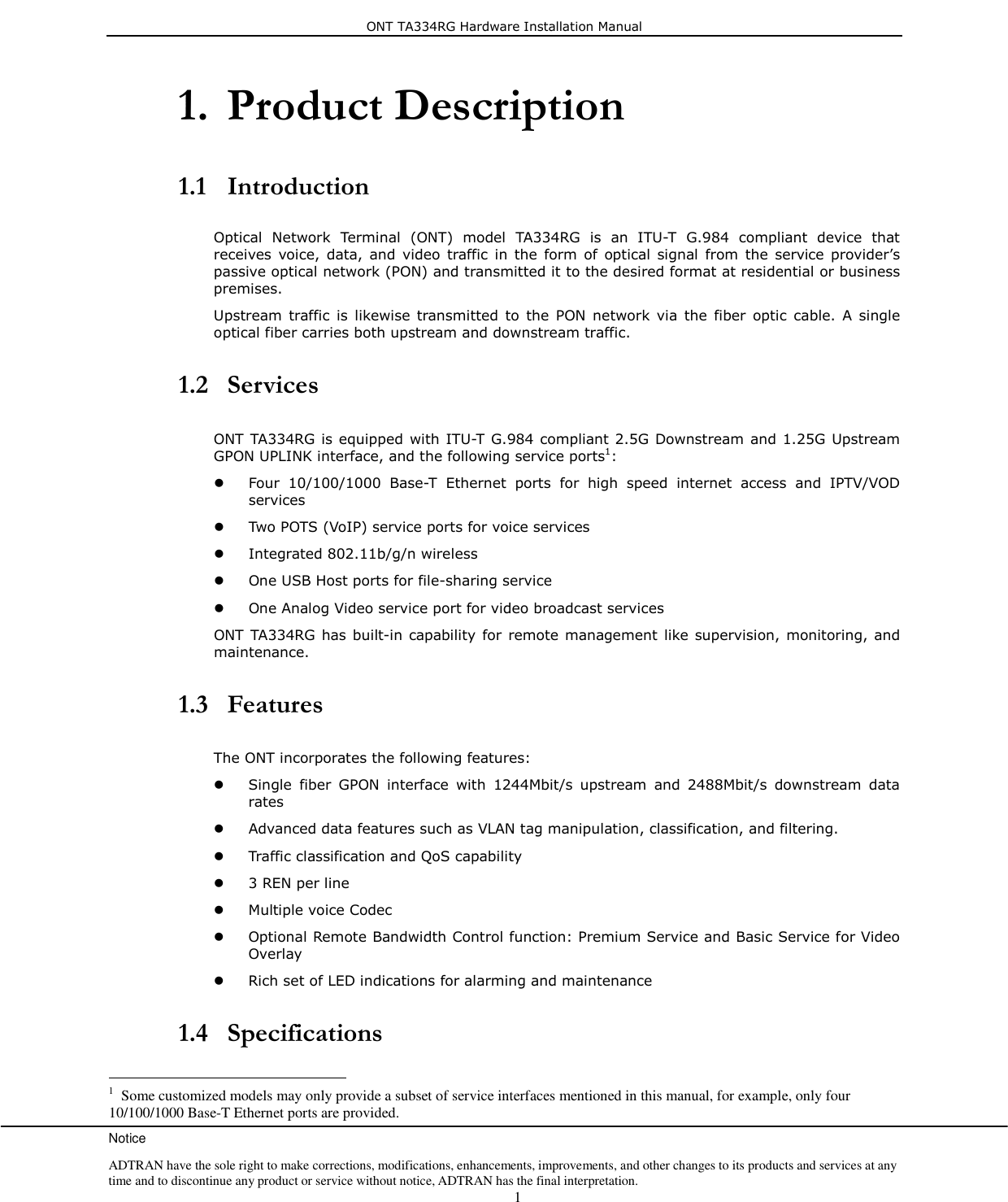ONT TA334RG Hardware Installation Manual Notice ADTRAN have the sole right to make corrections, modifications, enhancements, improvements, and other changes to its products and services at any time and to discontinue any product or service without notice, ADTRAN has the final interpretation.    1 1. Product Description   1.1 Introduction  Optical  Network  Terminal  (ONT)  model  TA334RG  is  an  ITU-T  G.984  compliant  device  that receives  voice, data,  and  video  traffic in  the  form  of  optical signal  from  the  service provider’s passive optical network (PON) and transmitted it to the desired format at residential or business premises. Upstream traffic  is  likewise  transmitted  to  the  PON  network  via  the  fiber  optic  cable.  A  single optical fiber carries both upstream and downstream traffic.  1.2 Services  ONT TA334RG is equipped with ITU-T G.984 compliant 2.5G Downstream and 1.25G Upstream GPON UPLINK interface, and the following service ports1:  Four  10/100/1000  Base-T  Ethernet  ports  for  high  speed  internet  access  and  IPTV/VOD services  Two POTS (VoIP) service ports for voice services  Integrated 802.11b/g/n wireless  One USB Host ports for file-sharing service    One Analog Video service port for video broadcast services ONT TA334RG has built-in capability for  remote management like supervision, monitoring, and maintenance.  1.3 Features  The ONT incorporates the following features:  Single  fiber  GPON  interface  with  1244Mbit/s  upstream  and  2488Mbit/s  downstream  data rates  Advanced data features such as VLAN tag manipulation, classification, and filtering.  Traffic classification and QoS capability  3 REN per line  Multiple voice Codec  Optional Remote Bandwidth Control function: Premium Service and Basic Service for Video Overlay  Rich set of LED indications for alarming and maintenance  1.4 Specifications                                                        1  Some customized models may only provide a subset of service interfaces mentioned in this manual, for example, only four 10/100/1000 Base-T Ethernet ports are provided. 