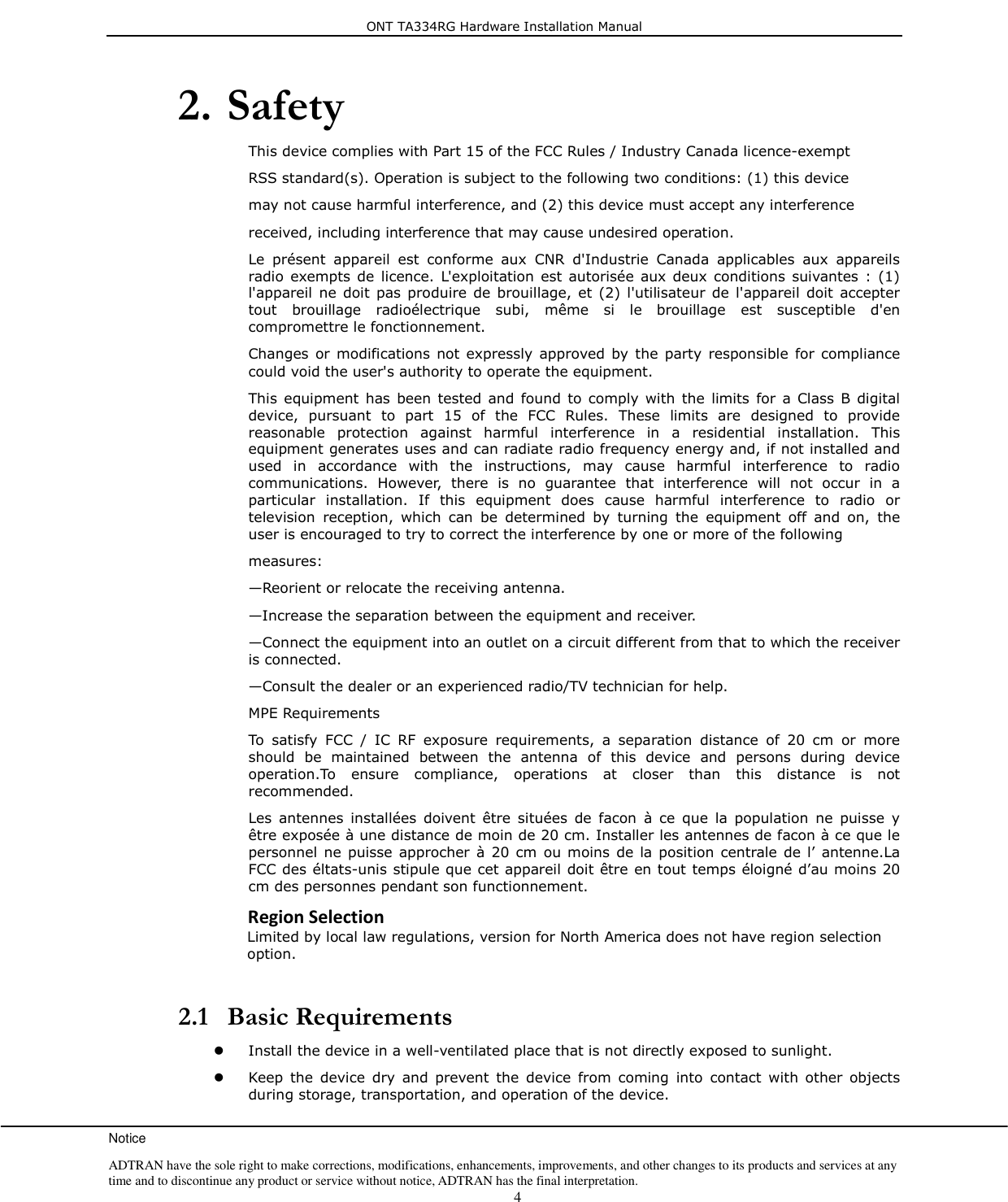 ONT TA334RG Hardware Installation Manual Notice ADTRAN have the sole right to make corrections, modifications, enhancements, improvements, and other changes to its products and services at any time and to discontinue any product or service without notice, ADTRAN has the final interpretation.    4 2. Safety This device complies with Part 15 of the FCC Rules / Industry Canada licence-exempt  RSS standard(s). Operation is subject to the following two conditions: (1) this device   may not cause harmful interference, and (2) this device must accept any interference   received, including interference that may cause undesired operation. Le  présent  appareil  est  conforme  aux  CNR  d&apos;Industrie  Canada  applicables  aux  appareils radio  exempts de  licence.  L&apos;exploitation  est  autorisée aux deux  conditions  suivantes :  (1) l&apos;appareil  ne  doit  pas  produire  de brouillage, et  (2) l&apos;utilisateur  de l&apos;appareil doit  accepter tout  brouillage  radioélectrique  subi,  même  si  le  brouillage  est  susceptible  d&apos;en compromettre le fonctionnement. Changes  or  modifications  not expressly  approved by the  party responsible  for  compliance could void the user&apos;s authority to operate the equipment. This  equipment has  been tested  and  found  to  comply with the  limits  for  a  Class B  digital device,  pursuant  to  part  15  of  the  FCC  Rules.  These  limits  are  designed  to  provide reasonable  protection  against  harmful  interference  in  a  residential  installation.  This equipment generates uses and can radiate radio frequency energy and, if not installed and used  in  accordance  with  the  instructions,  may  cause  harmful  interference  to  radio communications.  However,  there  is  no  guarantee  that  interference  will  not  occur  in  a particular  installation.  If  this  equipment  does  cause  harmful  interference  to  radio  or television  reception,  which  can  be  determined  by  turning  the  equipment  off  and  on,  the user is encouraged to try to correct the interference by one or more of the following  measures: —Reorient or relocate the receiving antenna. —Increase the separation between the equipment and receiver. —Connect the equipment into an outlet on a circuit different from that to which the receiver is connected. —Consult the dealer or an experienced radio/TV technician for help. MPE Requirements To  satisfy  FCC  /  IC  RF  exposure  requirements,  a  separation  distance  of  20  cm  or  more should  be  maintained  between  the  antenna  of  this  device  and  persons  during  device operation.To  ensure  compliance,  operations  at  closer  than  this  distance  is  not recommended.  Les  antennes  installées  doivent  être  situées  de  facon  à  ce  que  la  population  ne  puisse  y être exposée à une distance de moin de 20 cm. Installer les antennes de facon à ce que le personnel ne  puisse approcher  à 20  cm  ou moins de  la position  centrale de l’  antenne.La FCC des éltats-unis stipule que cet appareil doit être en tout temps éloigné d’au moins 20 cm des personnes pendant son functionnement. Region Selection Limited by local law regulations, version for North America does not have region selection option.   2.1 Basic Requirements  Install the device in a well-ventilated place that is not directly exposed to sunlight.  Keep  the  device  dry  and  prevent  the  device  from  coming  into  contact  with  other  objects during storage, transportation, and operation of the device. 