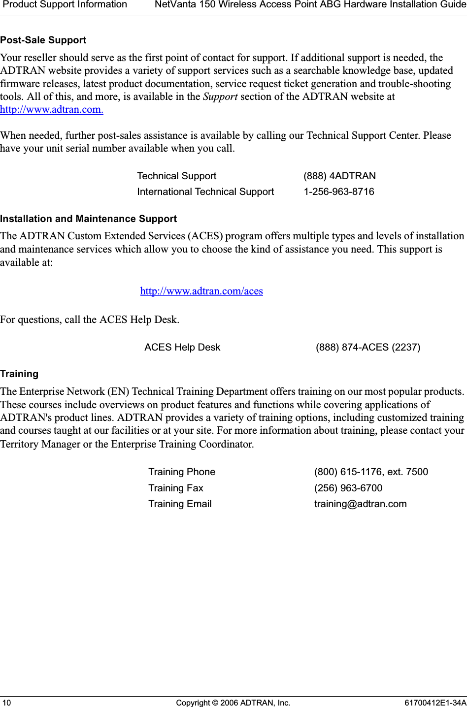  Product Support Information NetVanta 150 Wireless Access Point ABG Hardware Installation Guide 10 Copyright © 2006 ADTRAN, Inc. 61700412E1-34APost-Sale SupportYour reseller should serve as the first point of contact for support. If additional support is needed, the ADTRAN website provides a variety of support services such as a searchable knowledge base, updated firmware releases, latest product documentation, service request ticket generation and trouble-shooting tools. All of this, and more, is available in the Support section of the ADTRAN website at  http://www.adtran.com.When needed, further post-sales assistance is available by calling our Technical Support Center. Please have your unit serial number available when you call.Installation and Maintenance SupportThe ADTRAN Custom Extended Services (ACES) program offers multiple types and levels of installation and maintenance services which allow you to choose the kind of assistance you need. This support is available at:For questions, call the ACES Help Desk. TrainingThe Enterprise Network (EN) Technical Training Department offers training on our most popular products. These courses include overviews on product features and functions while covering applications of ADTRAN&apos;s product lines. ADTRAN provides a variety of training options, including customized training and courses taught at our facilities or at your site. For more information about training, please contact your Territory Manager or the Enterprise Training Coordinator.Technical Support (888) 4ADTRANInternational Technical Support 1-256-963-8716http://www.adtran.com/acesACES Help Desk (888) 874-ACES (2237) Training Phone (800) 615-1176, ext. 7500 Training Fax (256) 963-6700Training Email training@adtran.com