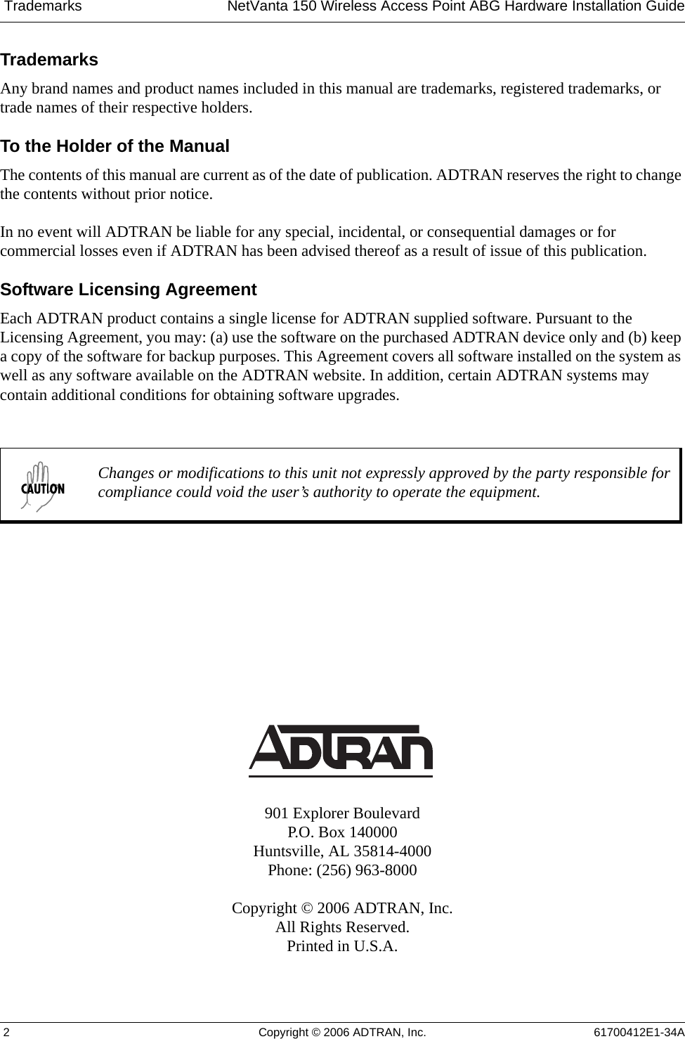  Trademarks NetVanta 150 Wireless Access Point ABG Hardware Installation Guide 2 Copyright © 2006 ADTRAN, Inc. 61700412E1-34ATrademarksAny brand names and product names included in this manual are trademarks, registered trademarks, or trade names of their respective holders.To the Holder of the ManualThe contents of this manual are current as of the date of publication. ADTRAN reserves the right to change the contents without prior notice.In no event will ADTRAN be liable for any special, incidental, or consequential damages or for commercial losses even if ADTRAN has been advised thereof as a result of issue of this publication. Software Licensing AgreementEach ADTRAN product contains a single license for ADTRAN supplied software. Pursuant to the Licensing Agreement, you may: (a) use the software on the purchased ADTRAN device only and (b) keep a copy of the software for backup purposes. This Agreement covers all software installed on the system as well as any software available on the ADTRAN website. In addition, certain ADTRAN systems may contain additional conditions for obtaining software upgrades. 901 Explorer BoulevardP.O. Box 140000Huntsville, AL 35814-4000Phone: (256) 963-8000Copyright © 2006 ADTRAN, Inc.All Rights Reserved.Printed in U.S.A.Changes or modifications to this unit not expressly approved by the party responsible for compliance could void the user’s authority to operate the equipment.