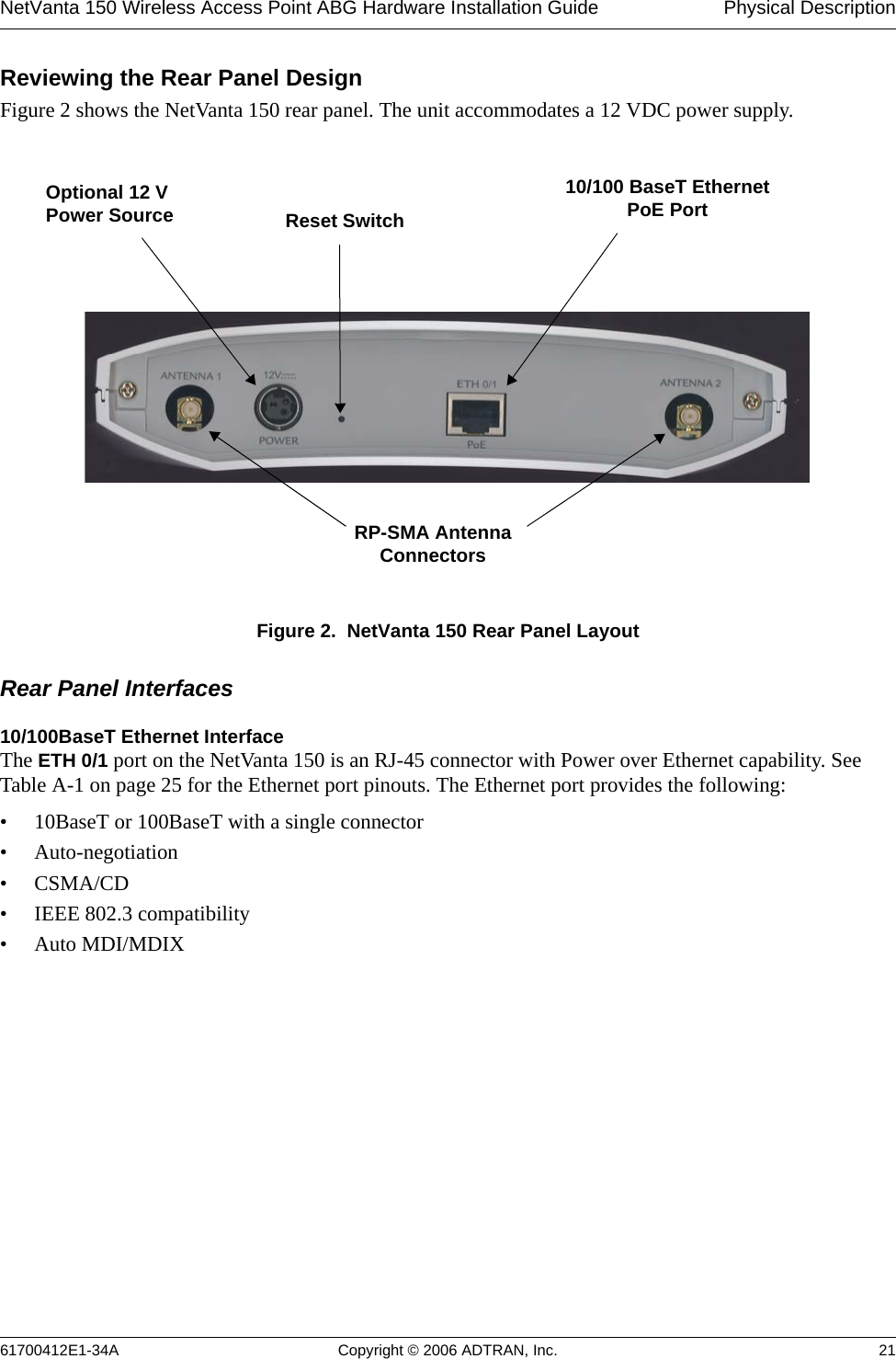 NetVanta 150 Wireless Access Point ABG Hardware Installation Guide  Physical Description61700412E1-34A Copyright © 2006 ADTRAN, Inc. 21Reviewing the Rear Panel DesignFigure 2 shows the NetVanta 150 rear panel. The unit accommodates a 12 VDC power supply.Figure 2.  NetVanta 150 Rear Panel LayoutRear Panel Interfaces10/100BaseT Ethernet InterfaceThe ETH 0/1 port on the NetVanta 150 is an RJ-45 connector with Power over Ethernet capability. See Table A-1 on page 25 for the Ethernet port pinouts. The Ethernet port provides the following:• 10BaseT or 100BaseT with a single connector• Auto-negotiation•CSMA/CD• IEEE 802.3 compatibility• Auto MDI/MDIXReset Switch10/100 BaseT Ethernet PoE PortOptional 12 VPower SourceRP-SMA Antenna Connectors