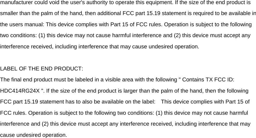 manufacturer could void the user&apos;s authority to operate this equipment. If the size of the end product is smaller than the palm of the hand, then additional FCC part 15.19 statement is required to be available in the users manual: This device complies with Part 15 of FCC rules. Operation is subject to the following two conditions: (1) this device may not cause harmful interference and (2) this device must accept any interference received, including interference that may cause undesired operation.  LABEL OF THE END PRODUCT: The final end product must be labeled in a visible area with the following &quot; Contains TX FCC ID: HDC414RG24X &quot;. If the size of the end product is larger than the palm of the hand, then the following FCC part 15.19 statement has to also be available on the label:    This device complies with Part 15 of FCC rules. Operation is subject to the following two conditions: (1) this device may not cause harmful interference and (2) this device must accept any interference received, including interference that may cause undesired operation. 