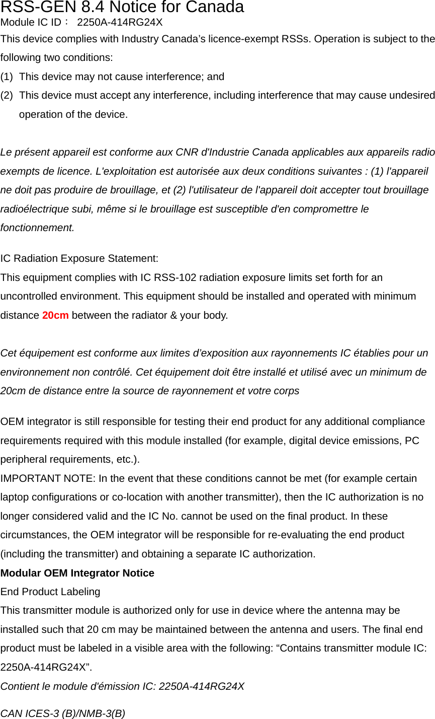 RSS-GEN 8.4 Notice for Canada Module IC ID： 2250A-414RG24X This device complies with Industry Canada’s licence-exempt RSSs. Operation is subject to the following two conditions: (1)  This device may not cause interference; and   (2)  This device must accept any interference, including interference that may cause undesired operation of the device.  Le présent appareil est conforme aux CNR d&apos;Industrie Canada applicables aux appareils radio exempts de licence. L&apos;exploitation est autorisée aux deux conditions suivantes : (1) l&apos;appareil ne doit pas produire de brouillage, et (2) l&apos;utilisateur de l&apos;appareil doit accepter tout brouillage radioélectrique subi, même si le brouillage est susceptible d&apos;en compromettre le fonctionnement.  IC Radiation Exposure Statement: This equipment complies with IC RSS-102 radiation exposure limits set forth for an uncontrolled environment. This equipment should be installed and operated with minimum distance 20cm between the radiator &amp; your body.  Cet équipement est conforme aux limites d’exposition aux rayonnements IC établies pour un environnement non contrôlé. Cet équipement doit être installé et utilisé avec un minimum de 20cm de distance entre la source de rayonnement et votre corps  OEM integrator is still responsible for testing their end product for any additional compliance requirements required with this module installed (for example, digital device emissions, PC peripheral requirements, etc.). IMPORTANT NOTE: In the event that these conditions cannot be met (for example certain laptop configurations or co-location with another transmitter), then the IC authorization is no longer considered valid and the IC No. cannot be used on the final product. In these circumstances, the OEM integrator will be responsible for re-evaluating the end product (including the transmitter) and obtaining a separate IC authorization. Modular OEM Integrator Notice End Product Labeling This transmitter module is authorized only for use in device where the antenna may be installed such that 20 cm may be maintained between the antenna and users. The final end product must be labeled in a visible area with the following: “Contains transmitter module IC: 2250A-414RG24X”. Contient le module d&apos;émission IC: 2250A-414RG24X  CAN ICES-3 (B)/NMB-3(B)  