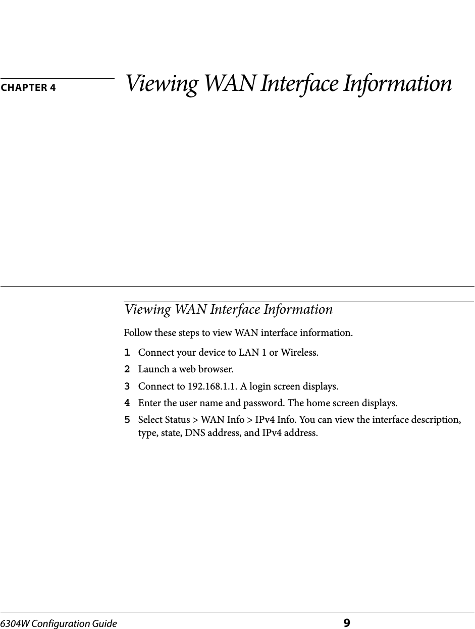6304W Configuration Guide 9CHAPTER 4 Viewing WAN Interface InformationViewing WAN Interface InformationFollow these steps to view WAN interface information.1Connect your device to LAN 1 or Wireless.2Launch a web browser.3Connect to 192.168.1.1. A login screen displays.4Enter the user name and password. The home screen displays.5Select Status &gt; WAN Info &gt; IPv4 Info. You can view the interface description, type, state, DNS address, and IPv4 address.