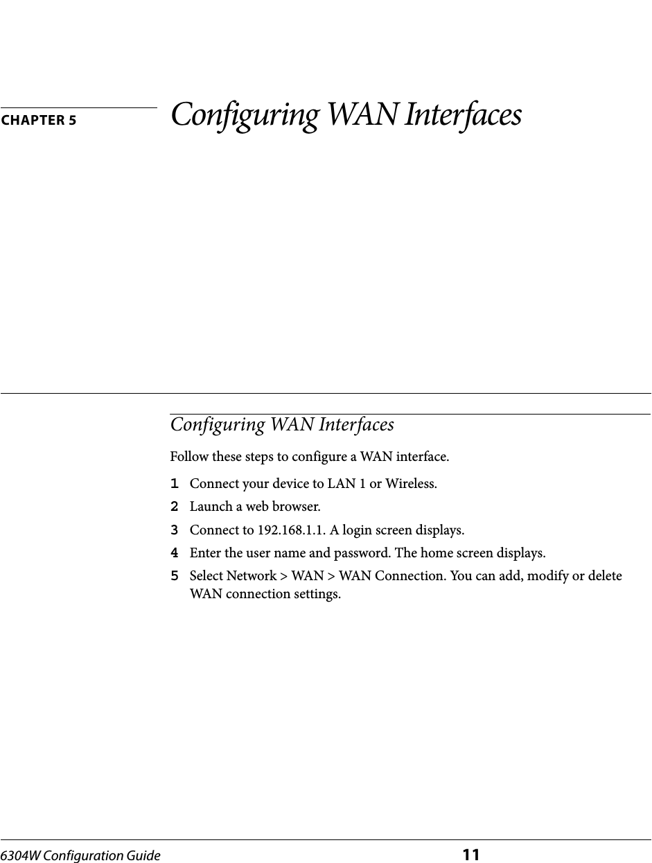 6304W Configuration Guide 11CHAPTER 5 Configuring WAN InterfacesConfiguring WAN InterfacesFollow these steps to configure a WAN interface.1Connect your device to LAN 1 or Wireless.2Launch a web browser.3Connect to 192.168.1.1. A login screen displays.4Enter the user name and password. The home screen displays.5Select Network &gt; WAN &gt; WAN Connection. You can add, modify or delete WAN connection settings.