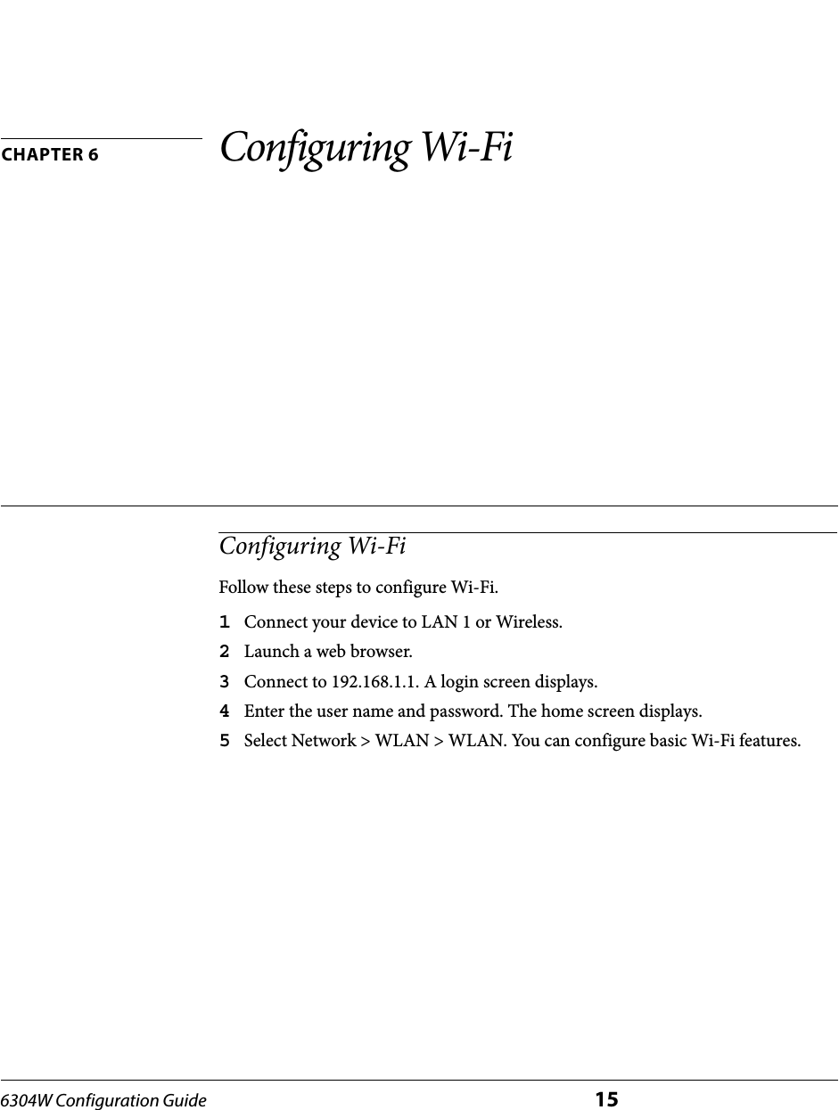 6304W Configuration Guide 15CHAPTER 6 Configuring Wi-FiConfiguring Wi-FiFollow these steps to configure Wi-Fi.1Connect your device to LAN 1 or Wireless.2Launch a web browser.3Connect to 192.168.1.1. A login screen displays.4Enter the user name and password. The home screen displays.5Select Network &gt; WLAN &gt; WLAN. You can configure basic Wi-Fi features.