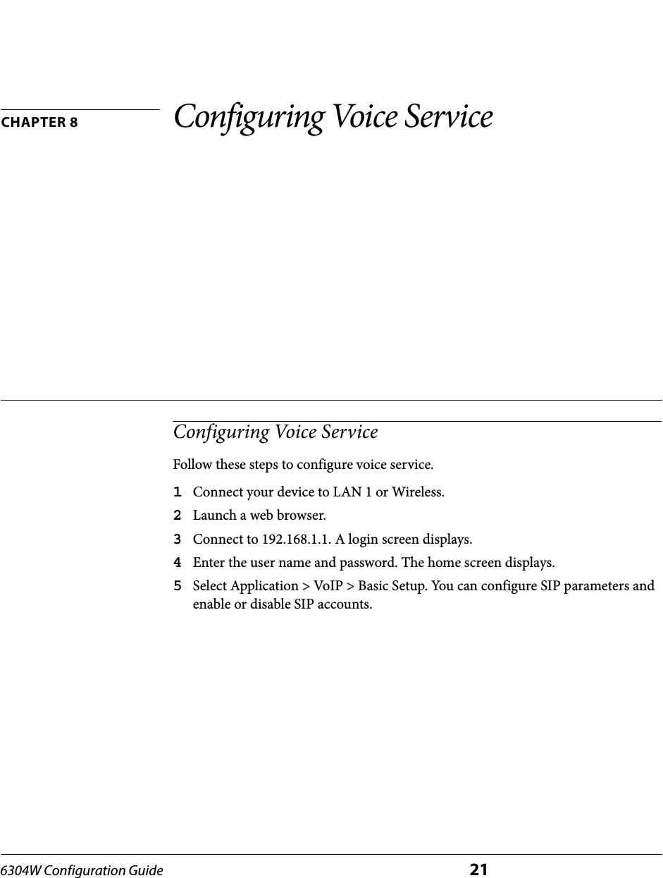 6304W Configuration Guide 21CHAPTER 8 Configuring Voice ServiceConfiguring Voice ServiceFollow these steps to configure voice service.1Connect your device to LAN 1 or Wireless.2Launch a web browser.3Connect to 192.168.1.1. A login screen displays.4Enter the user name and password. The home screen displays.5Select Application &gt; VoIP &gt; Basic Setup. You can configure SIP parameters and enable or disable SIP accounts. 