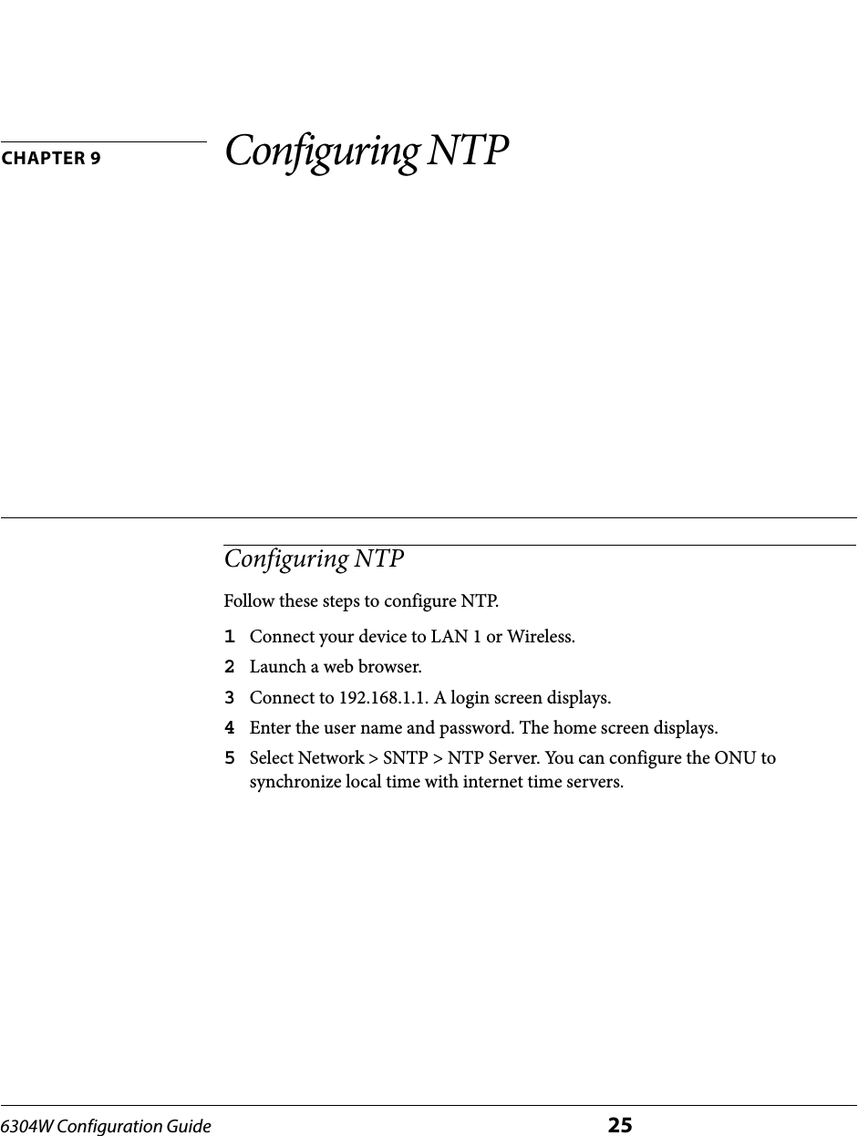 6304W Configuration Guide 25CHAPTER 9 Configuring NTPConfiguring NTPFollow these steps to configure NTP.1Connect your device to LAN 1 or Wireless.2Launch a web browser.3Connect to 192.168.1.1. A login screen displays.4Enter the user name and password. The home screen displays.5Select Network &gt; SNTP &gt; NTP Server. You can configure the ONU to synchronize local time with internet time servers.
