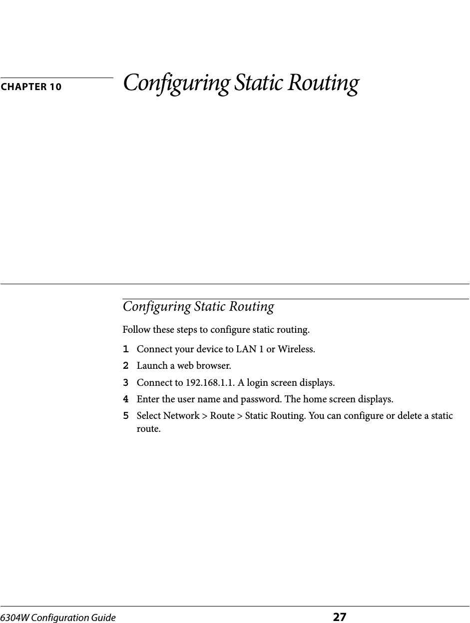 6304W Configuration Guide 27CHAPTER 10 Configuring Static RoutingConfiguring Static RoutingFollow these steps to configure static routing.1Connect your device to LAN 1 or Wireless.2Launch a web browser.3Connect to 192.168.1.1. A login screen displays.4Enter the user name and password. The home screen displays.5Select Network &gt; Route &gt; Static Routing. You can configure or delete a static route.