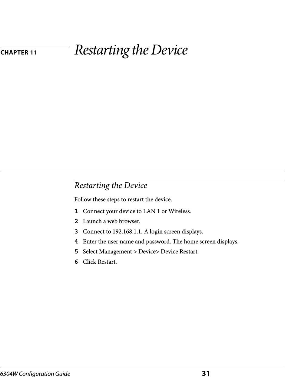 6304W Configuration Guide 31CHAPTER 11 Restarting the DeviceRestarting the DeviceFollow these steps to restart the device.1Connect your device to LAN 1 or Wireless.2Launch a web browser.3Connect to 192.168.1.1. A login screen displays.4Enter the user name and password. The home screen displays.5Select Management &gt; Device&gt; Device Restart.6Click Restart.