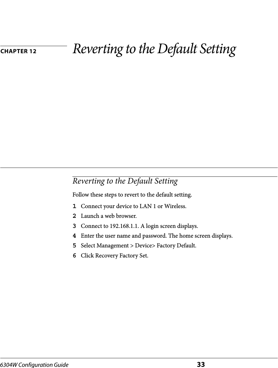 6304W Configuration Guide 33CHAPTER 12 Reverting to the Default SettingReverting to the Default SettingFollow these steps to revert to the default setting.1Connect your device to LAN 1 or Wireless.2Launch a web browser.3Connect to 192.168.1.1. A login screen displays.4Enter the user name and password. The home screen displays.5Select Management &gt; Device&gt; Factory Default.6Click Recovery Factory Set.