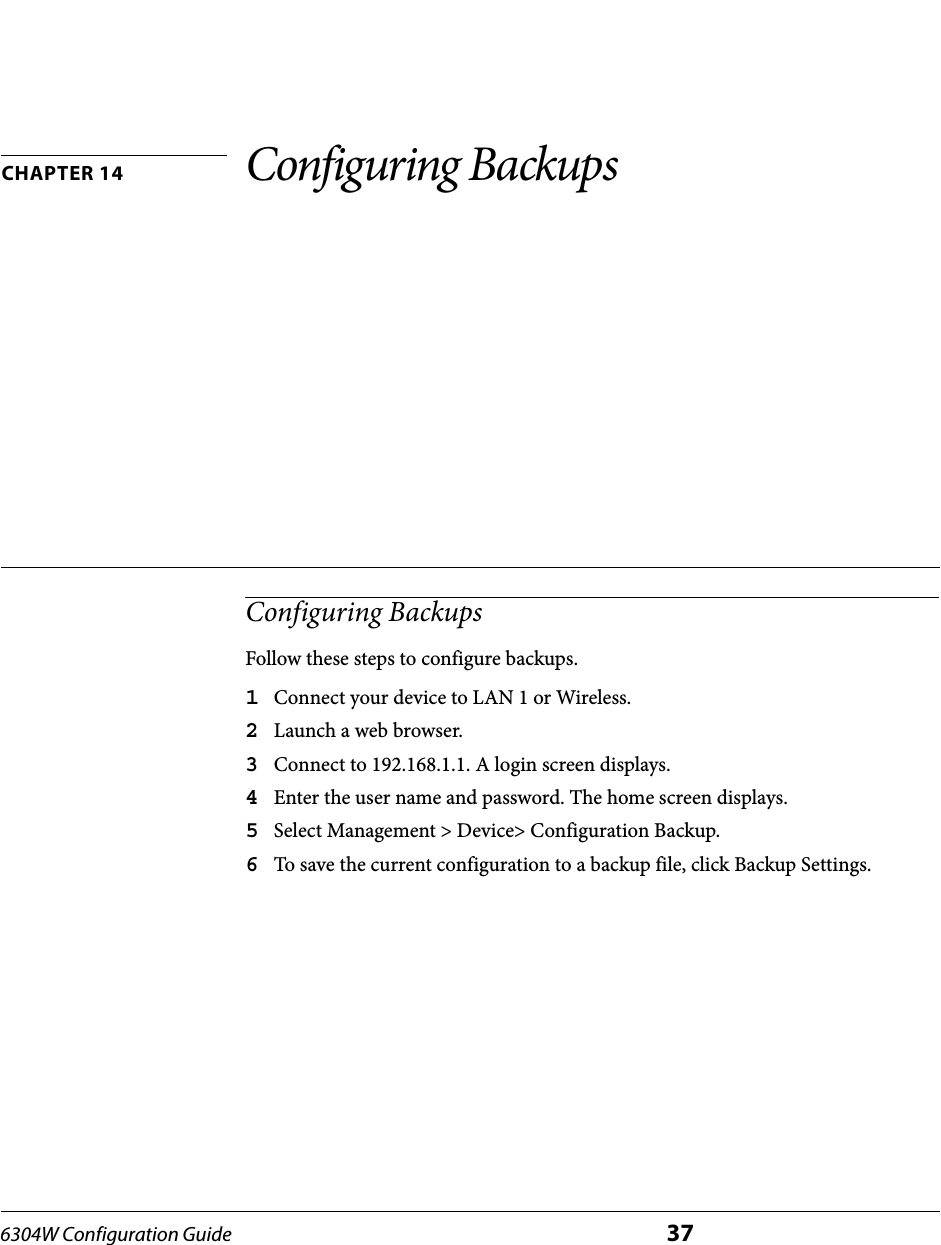 6304W Configuration Guide 37CHAPTER 14 Configuring BackupsConfiguring BackupsFollow these steps to configure backups.1Connect your device to LAN 1 or Wireless.2Launch a web browser.3Connect to 192.168.1.1. A login screen displays.4Enter the user name and password. The home screen displays.5Select Management &gt; Device&gt; Configuration Backup.6To save the current configuration to a backup file, click Backup Settings.