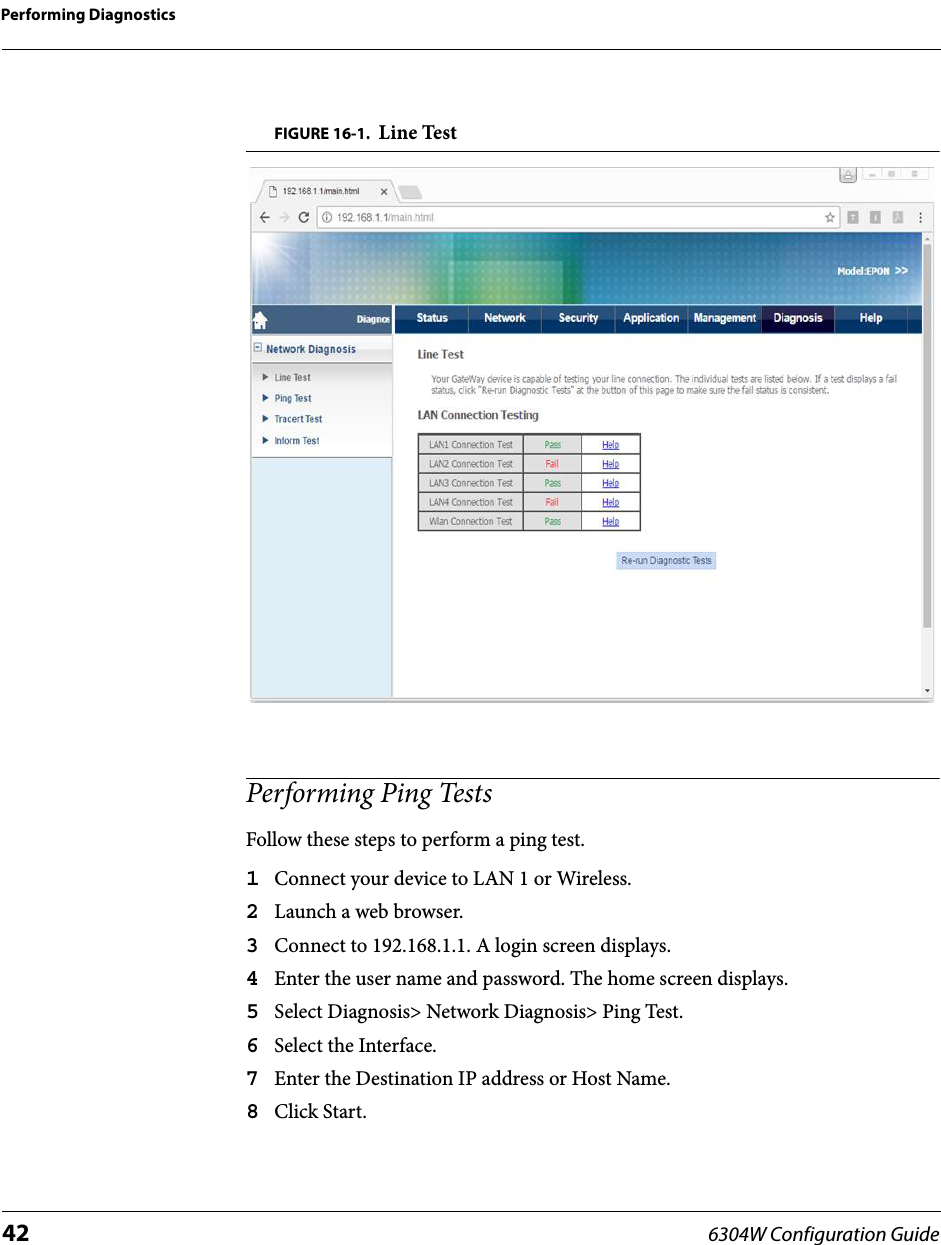 Performing Diagnostics42 6304W Configuration GuideFIGURE 16-1. Line TestPerforming Ping TestsFollow these steps to perform a ping test.1Connect your device to LAN 1 or Wireless.2Launch a web browser.3Connect to 192.168.1.1. A login screen displays.4Enter the user name and password. The home screen displays.5Select Diagnosis&gt; Network Diagnosis&gt; Ping Test.6Select the Interface.7Enter the Destination IP address or Host Name.8Click Start.