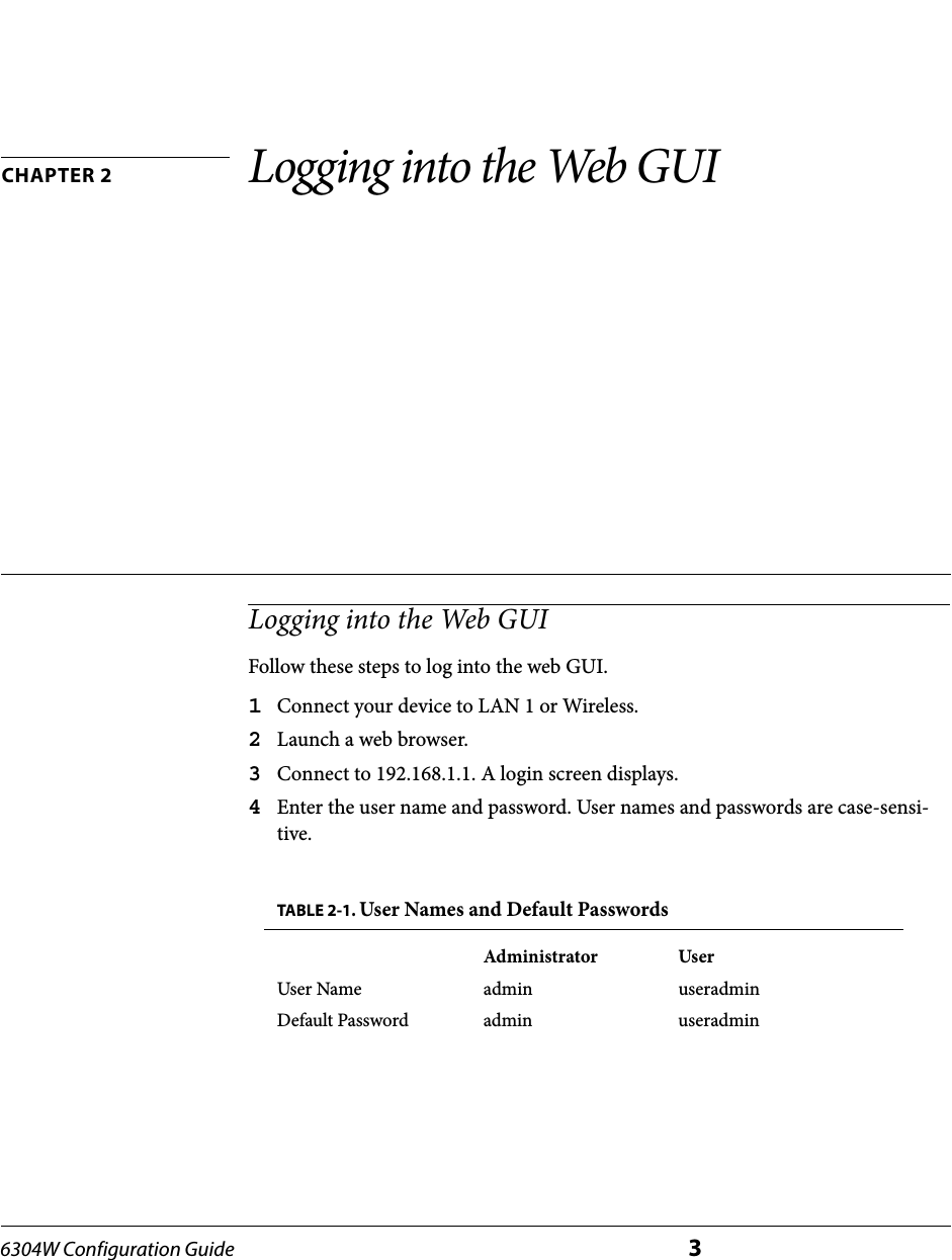 6304W Configuration Guide 3CHAPTER 2 Logging into the Web GUILogging into the Web GUIFollow these steps to log into the web GUI.1Connect your device to LAN 1 or Wireless.2Launch a web browser.3Connect to 192.168.1.1. A login screen displays.4Enter the user name and password. User names and passwords are case-sensi-tive.TABLE 2-1. User Names and Default PasswordsAdministrator UserUser Name admin useradminDefault Password admin useradmin