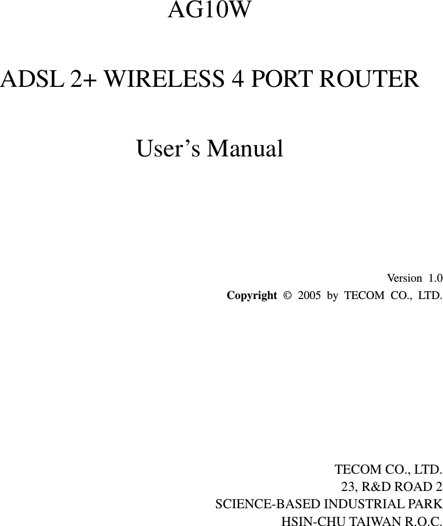    AG10W  ADSL 2+ WIRELESS 4 PORT ROUTER  User’s Manual                      Version 1.0 Copyright  ©  2005  by  TECOM  CO.,  LTD.          TECOM CO., LTD. 23, R&amp;D ROAD 2 SCIENCE-BASED INDUSTRIAL PARK HSIN-CHU TAIWAN R.O.C.