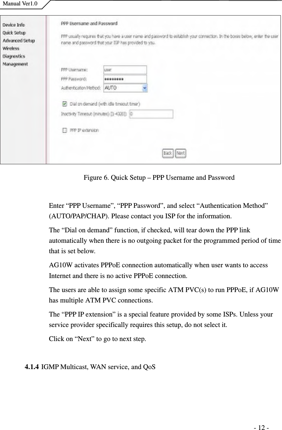    Manual Ver1.0                                                                      - 12 -  Figure 6. Quick Setup – PPP Username and Password  Enter “PPP Username”, “PPP Password”, and select “Authentication Method” (AUTO/PAP/CHAP). Please contact you ISP for the information.   The “Dial on demand” function, if checked, will tear down the PPP link automatically when there is no outgoing packet for the programmed period of time that is set below.   AG10W activates PPPoE connection automatically when user wants to access Internet and there is no active PPPoE connection.   The users are able to assign some specific ATM PVC(s) to run PPPoE, if AG10W has multiple ATM PVC connections.   The “PPP IP extension” is a special feature provided by some ISPs. Unless your service provider specifically requires this setup, do not select it. Click on “Next” to go to next step.  4.1.4 IGMP Multicast, WAN service, and QoS 