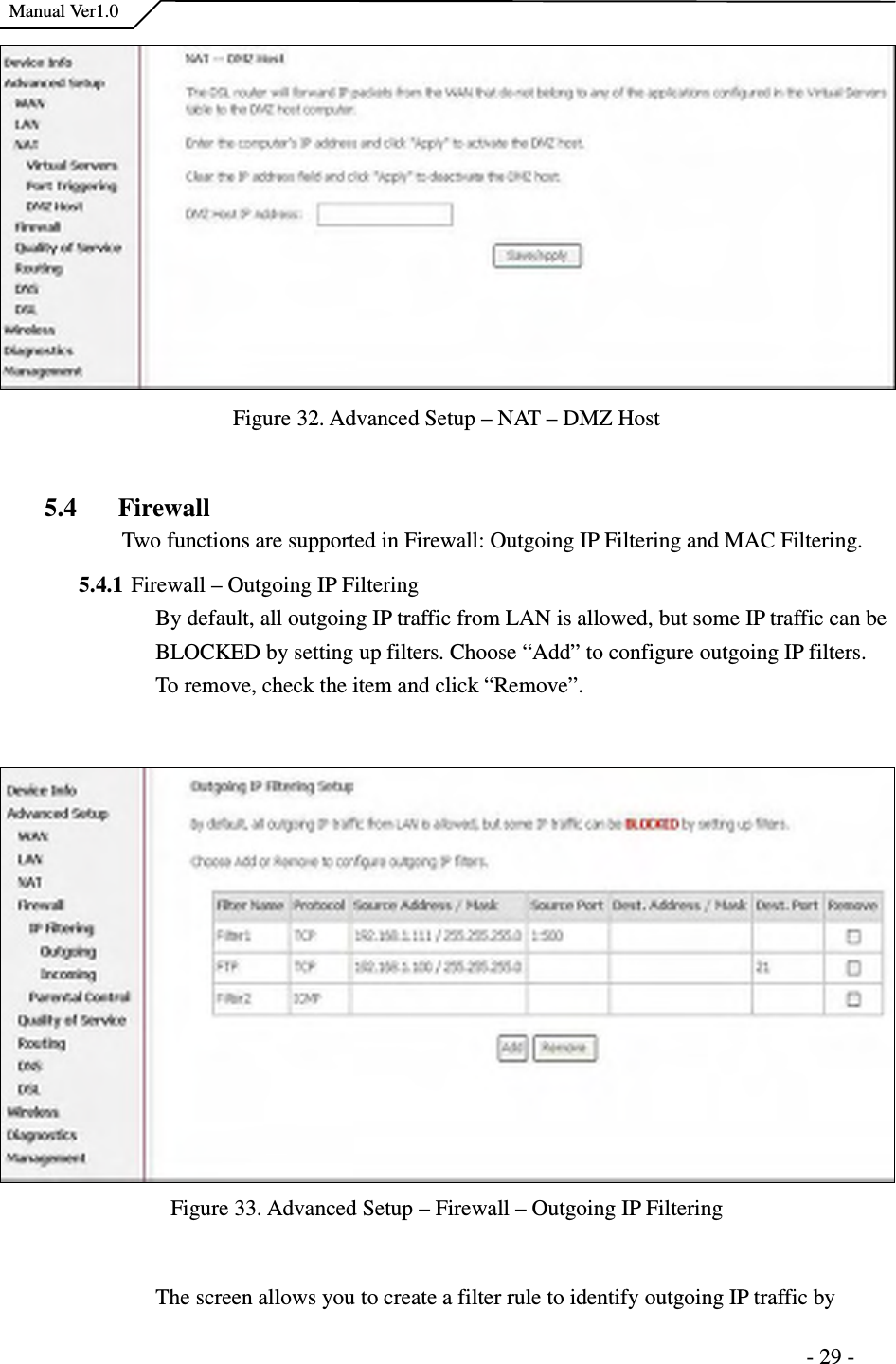    Manual Ver1.0                                                                      - 29 - Figure 32. Advanced Setup – NAT – DMZ Host  5.4 Firewall Two functions are supported in Firewall: Outgoing IP Filtering and MAC Filtering. 5.4.1 Firewall – Outgoing IP Filtering   By default, all outgoing IP traffic from LAN is allowed, but some IP traffic can be BLOCKED by setting up filters. Choose “Add” to configure outgoing IP filters. To remove, check the item and click “Remove”.  Figure 33. Advanced Setup – Firewall – Outgoing IP Filtering  The screen allows you to create a filter rule to identify outgoing IP traffic by 