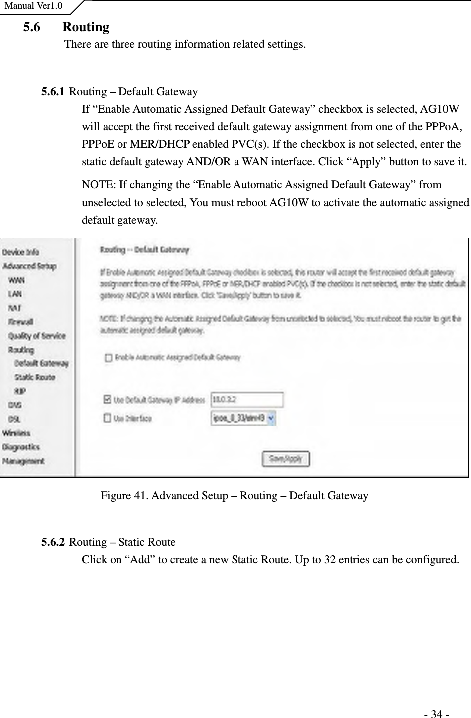    Manual Ver1.0                                                                      - 34 - 5.6 Routing There are three routing information related settings.  5.6.1 Routing – Default Gateway If “Enable Automatic Assigned Default Gateway” checkbox is selected, AG10W will accept the first received default gateway assignment from one of the PPPoA, PPPoE or MER/DHCP enabled PVC(s). If the checkbox is not selected, enter the static default gateway AND/OR a WAN interface. Click “Apply” button to save it. NOTE: If changing the “Enable Automatic Assigned Default Gateway” from unselected to selected, You must reboot AG10W to activate the automatic assigned default gateway.  Figure 41. Advanced Setup – Routing – Default Gateway  5.6.2 Routing – Static Route   Click on “Add” to create a new Static Route. Up to 32 entries can be configured. 