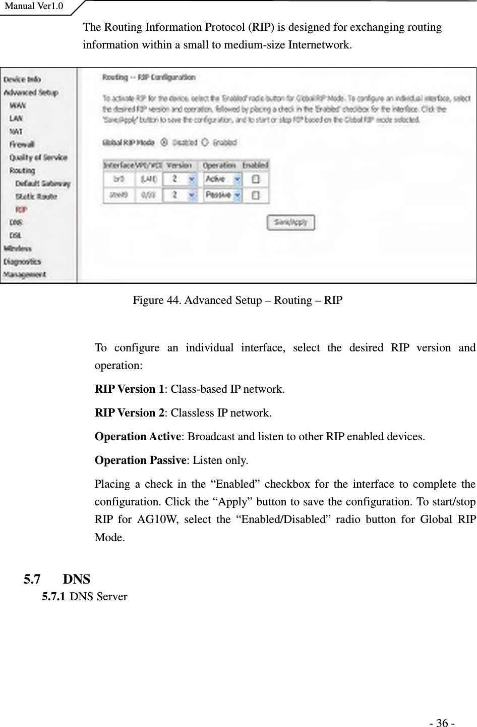    Manual Ver1.0                                                                      - 36 - The Routing Information Protocol (RIP) is designed for exchanging routing information within a small to medium-size Internetwork.   Figure 44. Advanced Setup – Routing – RIP  To  configure  an  individual  interface,  select  the  desired  RIP  version  and operation: RIP Version 1: Class-based IP network. RIP Version 2: Classless IP network.   Operation Active: Broadcast and listen to other RIP enabled devices. Operation Passive: Listen only. Placing  a  check  in the  “Enabled”  checkbox for  the interface  to complete  the configuration. Click the “Apply” button to save the configuration. To start/stop RIP  for  AG10W,  select  the  “Enabled/Disabled”  radio  button  for  Global  RIP Mode.    5.7 DNS 5.7.1 DNS Server  