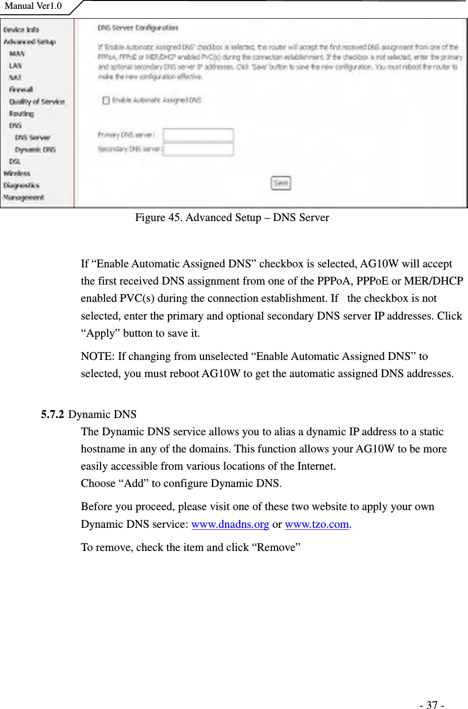    Manual Ver1.0                                                                      - 37 - Figure 45. Advanced Setup – DNS Server  If “Enable Automatic Assigned DNS” checkbox is selected, AG10W will accept the first received DNS assignment from one of the PPPoA, PPPoE or MER/DHCP enabled PVC(s) during the connection establishment. If   the checkbox is not selected, enter the primary and optional secondary DNS server IP addresses. Click “Apply” button to save it. NOTE: If changing from unselected “Enable Automatic Assigned DNS” to selected, you must reboot AG10W to get the automatic assigned DNS addresses.  5.7.2 Dynamic DNS The Dynamic DNS service allows you to alias a dynamic IP address to a static hostname in any of the domains. This function allows your AG10W to be more easily accessible from various locations of the Internet. Choose “Add” to configure Dynamic DNS. Before you proceed, please visit one of these two website to apply your own Dynamic DNS service: www.dnadns.org or www.tzo.com. To remove, check the item and click “Remove” 